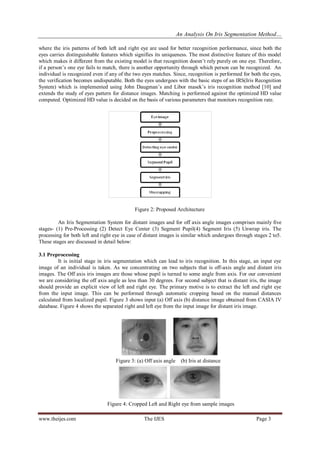 An Analysis On Iris Segmentation Method…
www.theijes.com The IJES Page 3
where the iris patterns of both left and right eye are used for better recognition performance, since both the
eyes carries distinguishable features which signifies its uniqueness. The most distinctive feature of this model
which makes it different from the existing model is that recognition doesn’t rely purely on one eye. Therefore,
if a person’s one eye fails to match, there is another opportunity through which person can be recognized. An
individual is recognized even if any of the two eyes matches. Since, recognition is performed for both the eyes,
the verification becomes undisputable. Both the eyes undergoes with the basic steps of an IRS(Iris Recognition
System) which is implemented using John Daugman’s and Libor masek’s iris recognition method [10] and
extends the study of eyes pattern for distance images. Matching is performed against the optimized HD value
computed. Optimized HD value is decided on the basis of various parameters that monitors recognition rate.
Figure 2: Proposed Architecture
An Iris Segmentation System for distant images and for off axis angle images comprises mainly five
stages- (1) Pre-Processing (2) Detect Eye Center (3) Segment Pupil(4) Segment Iris (5) Unwrap iris. The
processing for both left and right eye in case of distant images is similar which undergoes through stages 2 to5.
These stages are discussed in detail below:
3.1 Preprocessing
It is initial stage in iris segmentation which can lead to iris recognition. In this stage, an input eye
image of an individual is taken. As we concentrating on two subjects that is off-axis angle and distant iris
images. The Off axis iris images are those whose pupil is turned to some angle from axis. For our convenient
we are considering the off axis angle as less than 30 degrees. For second subject that is distant iris, the image
should provide an explicit view of left and right eye. The primary motive is to extract the left and right eye
from the input image. This can be performed through automatic cropping based on the manual distances
calculated from localized pupil. Figure 3 shows input (a) Off axis (b) distance image obtained from CASIA IV
database. Figure 4 shows the separated right and left eye from the input image for distant iris image.
Figure 3: (a) Off axis angle (b) Iris at distance
Figure 4: Cropped Left and Right eye from sample images
 