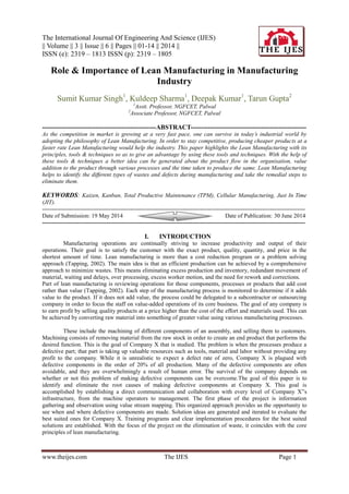 The International Journal Of Engineering And Science (IJES)
|| Volume || 3 || Issue || 6 || Pages || 01-14 || 2014 ||
ISSN (e): 2319 – 1813 ISSN (p): 2319 – 1805
www.theijes.com The IJES Page 1
Role & Importance of Lean Manufacturing in Manufacturing
Industry
Sumit Kumar Singh1
, Kuldeep Sharma1
, Deepak Kumar1
, Tarun Gupta2
1
Asstt. Professor, NGFCET, Palwal
2
Associate Professor, NGFCET, Palwal
-----------------------------------------------------ABSTRACT------------------------------------------------------
As the competition in market is growing at a very fast pace, one can survive in today’s industrial world by
adopting the philosophy of Lean Manufacturing. In order to stay competitive, producing cheaper products at a
faster rate Lean Manufacturing would help the industry. This paper highlights the Lean Manufacturing with its
principles, tools & techniques so as to give an advantage by using these tools and techniques. With the help of
these tools & techniques a better idea can be generated about the product flow in the organisation, value
addition to the product through various processes and the time taken to produce the same. Lean Manufacturing
helps to identify the different types of wastes and defects during manufacturing and take the remedial steps to
eliminate them.
KEYWORDS: Kaizen, Kanban, Total Productive Maintenance (TPM), Cellular Manufacturing, Just In Time
(JIT).
---------------------------------------------------------------------------------------------------------------------------------------
Date of Submission: 19 May 2014 Date of Publication: 30 June 2014
---------------------------------------------------------------------------------------------------------------------------------------
I. INTRODUCTION
Manufacturing operations are continually striving to increase productivity and output of their
operations. Their goal is to satisfy the customer with the exact product, quality, quantity, and price in the
shortest amount of time. Lean manufacturing is more than a cost reduction program or a problem solving
approach (Tapping, 2002). The main idea is that an efficient production can be achieved by a comprehensive
approach to minimize wastes. This means eliminating excess production and inventory, redundant movement of
material, waiting and delays, over processing, excess worker motion, and the need for rework and corrections.
Part of lean manufacturing is reviewing operations for those components, processes or products that add cost
rather than value (Tapping, 2002). Each step of the manufacturing process is monitored to determine if it adds
value to the product. If it does not add value, the process could be delegated to a subcontractor or outsourcing
company in order to focus the staff on value-added operations of its core business. The goal of any company is
to earn profit by selling quality products at a price higher than the cost of the effort and materials used. This can
be achieved by converting raw material into something of greater value using various manufacturing processes.
These include the machining of different components of an assembly, and selling them to customers.
Machining consists of removing material from the raw stock in order to create an end product that performs the
desired function. This is the goal of Company X that is studied. The problem is when the processes produce a
defective part; that part is taking up valuable resources such as tools, material and labor without providing any
profit to the company. While it is unrealistic to expect a defect rate of zero, Company X is plagued with
defective components in the order of 20% of all production. Many of the defective components are often
avoidable, and they are overwhelmingly a result of human error. The survival of the company depends on
whether or not this problem of making defective components can be overcome.The goal of this paper is to
identify and eliminate the root causes of making defective components at Company X. This goal is
accomplished by establishing a direct communication and collaboration with every level of Company X‟s
infrastructure, from the machine operators to management. The first phase of the project is information
gathering and observation using value stream mapping. This organized approach provides us the opportunity to
see when and where defective components are made. Solution ideas are generated and iterated to evaluate the
best suited ones for Company X. Training programs and clear implementation procedures for the best suited
solutions are established. With the focus of the project on the elimination of waste, it coincides with the core
principles of lean manufacturing.
 
