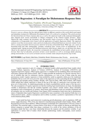 The International Journal Of Engineering And Science (IJES)
|| Volume || 3 || Issue || 6 || Pages || 01-05 || 2014 ||
ISSN (e): 2319 – 1813 ISSN (p): 2319 – 1805
www.theijes.com The IJES Page 1
Logistic Regression: A Paradigm for Dichotomous Response Data
1
Ogunfiditimi, Franklin (Ph.D) and 2
Oguntade, Emmanuel
1
Dept of Mathematics, University of Abuja, FCT, Nigeria
2
Dept of Statistics, University of Abuja, FCT, Nigeria
-------------------------------------------------ABSTRACT---------------------------------------------------------
Poverty is seen as a disease that has infected many homes in different countries of the world which need urgent
and immediate treatment for Millennium Development Goals to be achieved or actualised. This article presents
the theoretical basis for binary response data set, as well as the empirical results of the analysisof demographic
data obtained from various households in Gbagyi Community of the Federal Capital Territory, Abuja,
Nigeria.The study examines the prevalence rate and possible causes of poverty in Dobi, Gwako and Bako
communities in Gwagwalada Area Council with the application of Logistic Regression Model. The empirical
analysis reveal that socioeconomic status and level of education of household head are inversely related. It also
shows a strong association between poverty and level of income of household head. While age, size, assets of
household head and other demographic variables considered show various levels of insignificance in the
estimated model. Ageing increases the likelihood of poverty while literacy, family size, sex decreases the chance
.Based on the empirical results, the researcher recommends the establishment of more public schools so as to
increase their level of education, provision of basic social amenities as well as encourage family planning
among rural dwellers so as to serve as booster of socio economic status and prevent poverty trap in time.
KEYWORDS: Logit Model, Odds Ratio, Probability Model, Dichotomous data, Poverty, poverty trap.
---------------------------------------------------------------------------------------------------------------------------------------
Date of Submission: 03 June 2014 Date of Publication: 05 July 2014
---------------------------------------------------------------------------------------------------------------------------------------
I. INTRODUCTION
Logistic regression is part of a category of statistical models called generalized linear models which
includes ordinary regression, Analysis of Variance (ANOVA), Analysis of Covariance (ANCOVA) and
lognormal regression (Agresti, 1996).Logistic regression is a standard tool for modelling effects and interactions
with binary response data (Park & Hastie, 2007). It makes possible the prediction of a discrete outcome from a
set of variables that may be continuous, discrete, dichotomous, or a mix of any of these using the most
parsimonious model. Logistic regression or linear probability model as popularly called gives the conditional
probability that an event will occur given the values of the regressors as well as providing the knowledge of the
relationships and strengths among variables, (Wright, 1995; Hyun & Ditto, 2006; Park & Hastie, 2007).Healy
(2006) opined that Logistic regression is based on the log of the odds of a particular event occurring with a
given set of observations. Its underlying principles are based on probabilities and the nature of the log curve.
The only assumptions of Logistic regression are that the resulting logit transformations are linear, the dependent
variable is dichotomous and that the resultant logarithm curve doesn’t include outliers. Hence Normality
assumptions such as homogeneity of variance, observations and disturbance terms are normally distributed and
all normality tests are invalid and Ordinary Least Square (OLS) assumptions break down due to dichotomous
nature of dependent data.Logistic Regression is preferred by many researchers in the analytical fields due to its
robust practical nature , intuitive assumptions and its ability to produce a predictive representation of the real
world situations,(Healy,2006).
Logit model has been used extensively in analysing growth phenomena, such as population, GDP and
money supply (Krammer, 1991); It has also featured in manufacturing and health related studies, (Healy, 2006);
Recreational activities (Hyun &Ditton, 2006);Examination results(Saha.2011);determinants of Poverty (Achia et
al,2010)etc The researcher apply a common theme of the theory of Logit models by placing an individual into
distinct categories or groups rather than along a continuum As a result of the various usefulness of this all
encompass model that has a non linear relationship between the response and the predictor variables. It got
applications in various field of studies which includes epidemiology studies, demography, social sciences
among others.
 