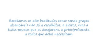 Recebemos as oito beatitudes como sendo graças
alcançáveis não só a escolhidos, a eleitos, mas a
todos aqueles que as desejarem, e principalmente,
a todos que delas necessitam.
 
