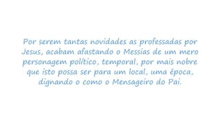 Por serem tantas novidades as professadas por
Jesus, acabam afastando o Messias de um mero
personagem político, temporal, por mais nobre
que isto possa ser para um local, uma época,
dignando o como o Mensageiro do Pai.
 
