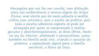 Mensageiro que nos faz um convite, sem distinção,
para nos melhorarmos e sermos dignos da Graça
Divina, mas alerta que de nada adianta a análise
crítica com ceticismo, sem o auxílio da prática, pois
toda a excelsa sabedoria exposta só pode ser
alcançada por quem se compromete e realiza,
genuína e desinteressadamente, as Boas Obras, tanto
no seu Eu interior, afastando o personalismo, como
também na família onde vive, criando o conceito de
próximo, e expandindo depois para a família
universal, o Reino de Deus.
 