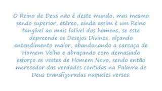 O Reino de Deus não é deste mundo, mas mesmo
sendo superior, etéreo, ainda assim é um Reino
tangível ao mais falível dos homens, se este
depreende os Desejos Divinos, alçando
entendimento maior, abandonando a carcaça de
Homem Velho e abraçando com demasiado
esforço as vestes de Homem Novo, sendo então
merecedor das verdades contidas na Palavra de
Deus transfiguradas naqueles versos.
 