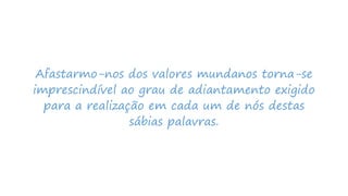 Afastarmo-nos dos valores mundanos torna-se
imprescindível ao grau de adiantamento exigido
para a realização em cada um de nós destas
sábias palavras.
 