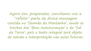 Agora sim, preparados, convidamo-nos a
“refletir” parte da divina mensagem
contida no ‘Sermão da Montanha’, sendo os
trechos das ‘Bem Aventuranças’ e do ‘Sal
da Terra’, pois o texto integral será objeto
de estudo e interpretação nas aulas futuras.
 