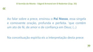 “
”
O Sermão do Monte - Edgard Armond em O Redentor (Cap. 35)
Ao falar sobre a prece, ensinou o Pai Nosso, essa singela
e comovente oração, profunda e perfeita. ‘que contém
um ato de fé, de amor e de confiança em Deus; (...)
Na conceituação espírita eis a interpretação desta prece:
 