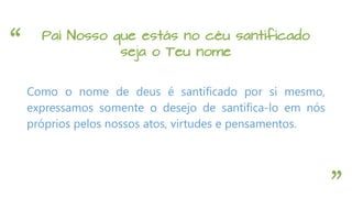“
”
Pai Nosso que estás no céu santificado
seja o Teu nome
Como o nome de deus é santificado por si mesmo,
expressamos somente o desejo de santifica-lo em nós
próprios pelos nossos atos, virtudes e pensamentos.
 