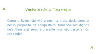“
”
Venha a nós o Teu reino
Como o Reino não virá a nós, na prece declaramos o
nosso propósito de conquista-lo, tornando-nos dignos
dele. Deus está sempre presente, mas não desce; a nós
cabe subir.
 