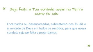 “
”
Seja feita a Tua vontade assim na Terra
como no céu
Encarnados ou desencarnados, submetemo-nos às leis e
à vontade de Deus em todos os sentidos, para que nossa
conduta seja perfeita e progridamos.
 
