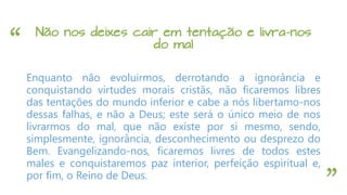 “
”
Não nos deixes cair em tentação e livra-nos
do mal
Enquanto não evoluirmos, derrotando a ignorância e
conquistando virtudes morais cristãs, não ficaremos libres
das tentações do mundo inferior e cabe a nós libertamo-nos
dessas falhas, e não a Deus; este será o único meio de nos
livrarmos do mal, que não existe por si mesmo, sendo,
simplesmente, ignorância, desconhecimento ou desprezo do
Bem. Evangelizando-nos, ficaremos livres de todos estes
males e conquistaremos paz interior, perfeição espiritual e,
por fim, o Reino de Deus.
 