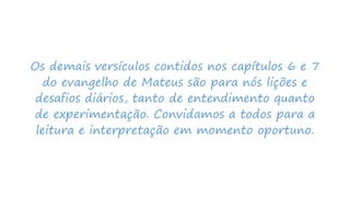 Os demais versículos contidos nos capítulos 6 e 7
do evangelho de Mateus são para nós lições e
desafios diários, tanto de entendimento quanto
de experimentação. Convidamos a todos para a
leitura e interpretação em momento oportuno.
 
