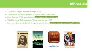 Bibliografia
• O Redentor, Edgard Armond - Aliança, 2010.
• O Sermão da Montanha, Huberto Rohden - Martin Claret, 2012.
• Bíblia Sagrada (NVI), acessível em: https://www.bible.com/pt/bible/.
• DVD The Visual Bible, Matthew - Visual International, 1997.
• Ilustrações diversas do Google Imagens, acessível em: http://www.google.com/imghp?hl=pt-BR/.
 