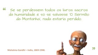 “
”Mahatma Gandhi – India, 1869-1948.
Se se perdessem todos os livros sacros
da humanidade e só se salvasse 'O Sermão
da Montanha', nada estaria perdido.
 