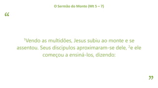“
”
O Sermão do Monte (Mt 5 – 7)
1Vendo as multidões, Jesus subiu ao monte e se
assentou. Seus discípulos aproximaram-se dele, 2e ele
começou a ensiná-los, dizendo:
 