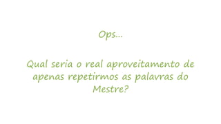 Ops...
Qual seria o real aproveitamento de
apenas repetirmos as palavras do
Mestre?
 