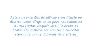 Após quarenta dias de silêncio e meditação no
deserto, Jesus dirige-se ao povo nas colinas de
Kurun Hattin. Naquele local Ele exalta as
beatitudes possíveis aos homens e conceitos
espirituais vindos das mais altas esferas.
 