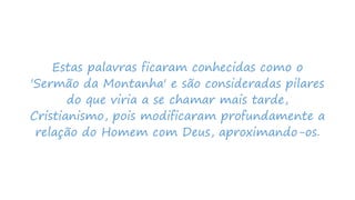 Estas palavras ficaram conhecidas como o
'Sermão da Montanha' e são consideradas pilares
do que viria a se chamar mais tarde,
Cristianismo, pois modificaram profundamente a
relação do Homem com Deus, aproximando-os.
 
