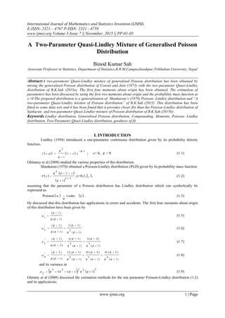 International Journal of Mathematics and Statistics Invention (IJMSI)
E-ISSN: 2321 – 4767 P-ISSN: 2321 - 4759
www.ijmsi.org Volume 3 Issue 7 || November. 2015 || PP-01-05
www.ijmsi.org 1 | Page
A Two-Parameter Quasi-Lindley Mixture of Generalised Poisson
Distribution
Binod Kumar Sah
Associate Professor in Statistics, Department of Statistics,R.R.M.CampusJanakpur,Tribhuban University, Nepal
Abstract:A two-parameter Quasi-Lindley mixture of generalised Poisson distribution has been obtained by
mixing the generalized Poisson distribution of Consul and Jain (1973) with the two-parameter Quasi-Lindley
distribution of B.K.Sah (2015a). The first four moments about origin has been obtained. The estimation of
parameters has been discussed by using the first two moments about origin and the probability mass function at
x=0.The proposed distribution is a generalisation of Shankaran‟s (1970) Poisson- Lindley distribution and “A
two-parameter Quasi-Lindley mixture of Poisson distribution” of B.K.Sah (2015). This distribution has been
fitted to some data sets and it has been found that it provides closer fits than the Poisson-Lindley distribution of
Sankaran and two-parameter Quasi-Lindley mixture of Poisson distribution of B.K.Sah (2015b).
Keywords:Lindley distribution, Generalised Poisson distribution, Compounding, Moments, Poisson- Lindley
distribution, Two-Parameter Quasi-Lindley distribution, goodness of fit.
I. INTRODUCTION
Lindley (1958) introduced a one-parameter continuous distribution given by its probability density
function,
   
x
exxf







 1
1
2
, ; x> 0,  > 0 (1.1)
Ghitaney et al (2008) studied the various properties of this distribution.
Shankaran (1970) obtained a Poisson-Lindley distribution (PLD) given by its probability mass function
 
 
 
3
1
2
2




x
x
xP


;x=0,1,2, 3, (1.2)
assuming that the parameter of a Poisson distribution has Lindley distribution which can symbolically be
expressed as
Poisson    Lindley
m
m  . (1.3)
He discussed that this distribution has applications in errors and accidents. The first four moments about origin
of this distribution have been given by
)1(
)2(/
1





 (1.5)
)1(
2
)3(2
)1(
)2(/
2










 (1.6)
)1(
3
)4(6
)1(
2
)3(6
)2(
)2(/
3















 (1.7)
)1(
4
)5(36
)1(
3
)4(36
)1(
2
)3(14
)1(
)2(/
4




















 (1.8)
and its variance as
   
2
1
2
26
2
4
3
2
  (1.9)
Ghitany et al (2009) discussed the estimation methods for the one parameter Poisson-Lindley distribution (1.2)
and its applications.
 
