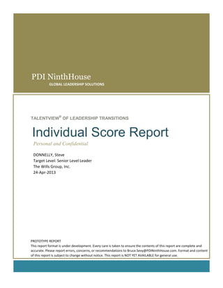 PDI NinthHouse
GLOBAL LEADERSHIP SOLUTIONS
TALENTVIEW
®
OF LEADERSHIP TRANSITIONS
Individual Score Report
Personal and Confidential
DONNELLY, Steve
Target Level: Senior Level Leader
The Wills Group, Inc.
24-Apr-2013
PROTOTYPE REPORT
This report format is under development. Every care is taken to ensure the contents of this report are complete and
accurate. Please report errors, concerns, or recommendations to Bruce.Sevy@PDINinthHouse.com. Format and content
of this report is subject to change without notice. This report is NOT YET AVAILABLE for general use.
 