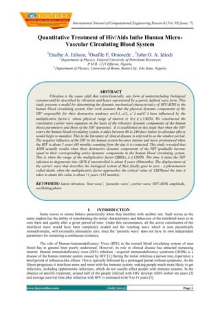International Journal of Computational Engineering Research||Vol, 03||Issue, 7||
www.ijceronline.com ||July||2013|| Page 1
Quantitative Treatment of Hiv/Aids Inthe Human Micro-
Vascular Circulating Blood System
1
Enaibe A. Edison, 2
Osafile E. Omosede , 3
John O. A. Idiodi
1,
Department of Physics, Federal University of Petroleum Resources
P.M.B. 1221 Effurun, Nigeria.
2
Department of Physics, University of Benin, Benin City, Edo State, Nigeria.
I. INTRODUCTION
Some waves in nature behave parasitically when they interfere with another one. Such waves as the
name implies has the ability of transforming the initial characteristics and behaviour of the interfered wave to its
own form and quality after a given period of time. Under this circumstance, all the active constituents of the
interfered wave would have been completely eroded and the resulting wave which is now parasitically
monochromatic, will eventually attenuateto zero, since the ‘parasitic wave’ does not have its own independent
parameters for sustaining a continuous existence.
The role of Human-Immunodeficiency Virus (HIV) in the normal blood circulating system of man
(host) has in general been poorly understood. However, its role in clinical disease has attracted increasing
interest. Human immunodeficiency virus (HIV) infection / acquired immunodeficiency syndrome (AIDS) is a
disease of the human immune system caused by HIV [1].During the initial infection a person may experience a
brief period of influenza-like illness. This is typically followed by a prolonged period without symptoms. As the
illness progresses it interferes more and more with the immune system, making people much more likely to get
infections, including opportunistic infections, which do not usually affect people with immune systems. In the
absence of specific treatment, around half of the people infected with HIV develop AIDS within ten years [2]
and average survival time after infection with HIV is estimated to be 9 to 11 years [3].
ABSTRACT
Vibration is the cause ofall that exists.Generally, any form of matterincluding biological
systemscould be described by vibration and hence represented by a purely defined wave form. This
study presents a model for determining the dynamic mechanical characteristics of HIV/AIDS in the
human blood circulating system. Our work assumes that the physical dynamic components of the
HIV responsible for their destructive tendency are b , n ,   and k been influenced by the
multiplicative factor whose physical range of interest is 130700   . We constructed the
constitutive carrier wave equation on the basis of the vibratory dynamic components of the human
(host) parameters and those of the HIV (parasite). It is established in this study that when the HIV
enters the human blood circulating system, it takes between 60 to 240 days before its absolute effects
would begin to manifest. This in the literature of clinical disease is referred to as the window period.
The negative influence of the HIV in the human system becomes intense and more pronounced when
the HIV is about 5 years (60 months) counting from the day it is contacted. This study revealed that
AIDS actually results when these destructive dynamic components of the HIV gradually become
equal to their corresponding active dynamic components in the human blood circulating system.
This is when the range of the multiplicative factor 1307012803   . The time it takes the HIV
infection to degenerate into AIDS if uncontrolled is about 8 years (96months). The displacement of
the carrier wave that describes the biological system of Man finally goes to zero - a phenomenon
called death, when the multiplicative factor approaches the critical value of 13070and the time it
takes to attain this value is about 11 years (132 months).
KEYWORDS: latent vibration, ‘host wave’, ‘parasitic wave’, carrier wave, HIV/AIDS, amplitude,
oscillating phase.
 