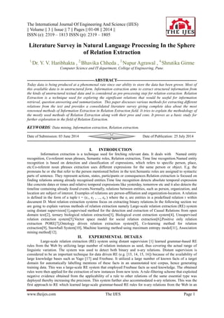 The International Journal Of Engineering And Science (IJES)
|| Volume || 3 || Issue || 7 || Pages || 01-08 || 2014 ||
ISSN (e): 2319 – 1813 ISSN (p): 2319 – 1805
www.theijes.com The IJES Page 1
Literature Survey in Natural Language Processing In the Sphere
of Relation Extraction
1,
Dr. Y. V. Haribhakta , 2,
Bhavika Chheda , 3,
Nupur Agrawal , 4,
Shrutika Girme
Computer Science and IT department, College of Engineering, Pune.
-------------------------------------------------ABSTRACT----------------------------------------------------------
Today data is being produced at a phenomenal rate since our ability to store the data has been grown. Most of
this available data is in unstructured form. Information extraction aims to extract structured information from
the kinds of unstructured textual data and is considered as pre-processing step for relation extraction. Relation
Extraction is a technique used for exploring the significant relations that would be useful for information
retrieval, question answering and summarization. This paper discusses various methods for extracting different
relations from the text and provides a consolidated literature survey giving complete idea about the most
renowned methods of Information Extraction in Relation Extraction field. It tries to explain the methodology of
the mostly used methods of Relation Extraction along with their pros and cons. It proves as a basic study for
further exploration in the field of Relation Extraction.
KEYWORDS: Data mining, Information extraction, Relation extraction.
---------------------------------------------------------------------------------------------------------------------------------------
Date of Submission: 03 June 2014 Date of Publication: 25 July 2014
---------------------------------------------------------------------------------------------------------------------------------------
I. INTRODUCTION
Information extraction is a technique used for fetching relevant data. It deals with Named entity
recognition, Co-referent noun phrases, Semantic roles, Relation extraction, Time line recognition.Named entity
recognition is based on detection and classification of expressions, which refers to specific person, place,
etc.Co-referent noun phrases extraction uses different expressions for the same person or object. E.g. the
pronouns he or she that refer to the person mentioned before in the text.Semantic roles are assigned to syntactic
parts of sentence. They represent actions, states, participants or consequences.Relation extraction is focused on
finding relations among already recognised entities.Time line recognition detects absolute temporal expression
like concrete dates or times and relative temporal expressions like yesterday, tomorrow etc and it also detects the
timeline containing already found events.Normally, relations between entities, such as person, organization, and
location are subject of interest. Examples of relations are person-affiliation and organization-location. A relation
is defined in the form of a tuple t = (e1, e2 , ..., en ) where the ei are entities in a predefined relation r within
document D. Most relation extraction systems focus on extracting binary relations.In the following section we
are going to explain various methods of relation extraction namely Large-scale relation extraction (RE) system
using distant supervision[1],supervised method for the detection and extraction of Causal Relations from open
domain text[2], ternary biological relation extraction[3], Biological event extraction system[4], Unsupervised
relation extraction system[5],Vector space model for social relation extraction[6],Positive only relation
extraction PORE[7],Ontology driven relation extraction system[8], Co-learning method for relation
extraction[9], Snowball System[10], Machine learning method using maximum entropy model[11], Association
mining method[12].
II. EXPERIMENTAL DETAILS
Large-scale relation extraction (RE) system using distant supervision [1] learned grammar-based RE
rules from the Web by utilizing large number of relation instances as seed, thus covering the actual range of
linguistic variation. The system was used to detect both binary and n-ary relations. Distant supervision is
considered to be an important technique for data driven RE (e.g. [13, 14, 15, 16]) because of the availability of
large knowledge bases such as Yago [17] and Freebase. It utilized a large number of known facts of a target
domain for automatically labelling mentions of these facts in an unannotated text corpus, hence generating
training data. This was a large-scale RE system that employed Freebase facts as seed knowledge. The obtained
rules were then applied for the extraction of new instances from new texts. A rule-filtering scheme that exploited
negative evidence obtained from the applicability of a rule to other relations of the same essential type was
deployed thereby increasing the precision. This system further also accommodated n-ary relations. This was the
first approach to RE which learned large-scale grammar-based RE rules for n-ary relations from the Web in an
 