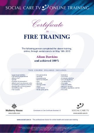 FIRE TRAINING
The following person completed the above training,
online, through social-care.tv on May 18th 2015
and achieved 100%
Alison Dawkins
• Legal responsibilities
• Fire training expectations
• What is fire?
• Smoke
• Practical fire prevention
• What to do if you discover a fire
• Contacting emergency services
• Dealing with a burning person
• Controlling a fire
• Fire hazards
• Fire precautions
• Smoking
• Housekeeping
• Electrical dangers
• Gas
• Kitchens
• Storage areas
• Arson
• Client needs
• Break glass points
• Detectors
• Fire doors
• Emergency lighting
• Fire extinguishers
• Tackling a fire
• Fire signs
• Places of safety
• Means of escape
• Handling regulations and fire
• Fire drills
Contributes to Care Certificate Standard 13
 