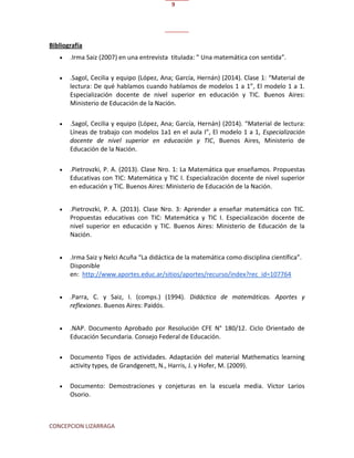 CONCEPCION LIZARRAGA
9
Bibliografía
 .Irma Saiz (2007) en una entrevista titulada: ” Una matemática con sentida”.
 .Sagol, Cecilia y equipo (López, Ana; García, Hernán) (2014). Clase 1: “Material de
lectura: De qué hablamos cuando hablamos de modelos 1 a 1”, El modelo 1 a 1.
Especialización docente de nivel superior en educación y TIC. Buenos Aires:
Ministerio de Educación de la Nación.
 .Sagol, Cecilia y equipo (López, Ana; García, Hernán) (2014). “Material de lectura:
Líneas de trabajo con modelos 1a1 en el aula I”, El modelo 1 a 1, Especialización
docente de nivel superior en educación y TIC, Buenos Aires, Ministerio de
Educación de la Nación.
 .Pietrovzki, P. A. (2013). Clase Nro. 1: La Matemática que enseñamos. Propuestas
Educativas con TIC: Matemática y TIC I. Especialización docente de nivel superior
en educación y TIC. Buenos Aires: Ministerio de Educación de la Nación.
 .Pietrovzki, P. A. (2013). Clase Nro. 3: Aprender a enseñar matemática con TIC.
Propuestas educativas con TIC: Matemática y TIC I. Especialización docente de
nivel superior en educación y TIC. Buenos Aires: Ministerio de Educación de la
Nación.
 .Irma Saiz y Nelci Acuña “La didáctica de la matemática como disciplina científica”.
Disponible
en: http://www.aportes.educ.ar/sitios/aportes/recurso/index?rec_id=107764
 .Parra, C. y Saiz, I. (comps.) (1994). Didáctica de matemáticas. Aportes y
reflexiones. Buenos Aires: Paidós.
 .NAP. Documento Aprobado por Resolución CFE N° 180/12. Ciclo Orientado de
Educación Secundaria. Consejo Federal de Educación.
 Documento Tipos de actividades. Adaptación del material Mathematics learning
activity types, de Grandgenett, N., Harris, J. y Hofer, M. (2009).
 Documento: Demostraciones y conjeturas en la escuela media. Víctor Larios
Osorio.
 