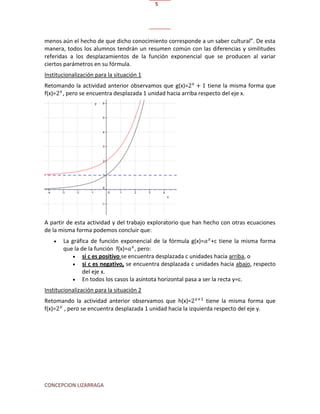 CONCEPCION LIZARRAGA
5
menos aún el hecho de que dicho conocimiento corresponde a un saber cultural”. De esta
manera, todos los alumnos tendrán un resumen común con las diferencias y similitudes
referidas a los desplazamientos de la función exponencial que se producen al variar
ciertos parámetros en su fórmula.
Institucionalización para la situación 1
Retomando la actividad anterior observamos que g(x)= tiene la misma forma que
f(x)= , pero se encuentra desplazada 1 unidad hacia arriba respecto del eje x.
A partir de esta actividad y del trabajo exploratorio que han hecho con otras ecuaciones
de la misma forma podemos concluir que:
 La gráfica de función exponencial de la fórmula g(x)= +c tiene la misma forma
que la de la función f(x)= , pero:
 si c es positivo se encuentra desplazada c unidades hacia arriba, o
 si c es negativo, se encuentra desplazada c unidades hacia abajo, respecto
del eje x.
 En todos los casos la asíntota horizontal pasa a ser la recta y=c.
Institucionalización para la situación 2
Retomando la actividad anterior observamos que h(x)= tiene la misma forma que
f(x)= , pero se encuentra desplazada 1 unidad hacia la izquierda respecto del eje y.
 