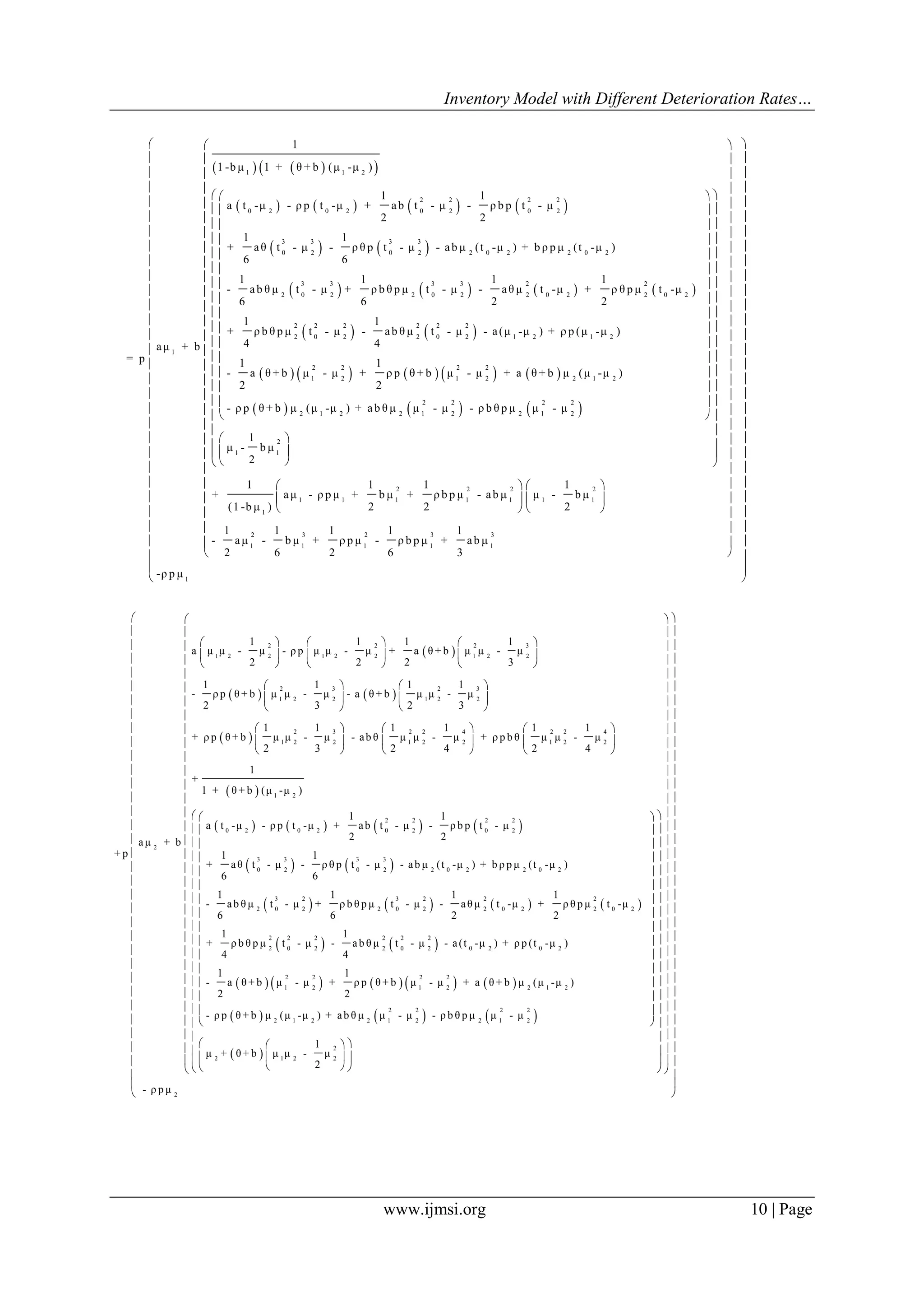 Inventory Model with Different Deterioration Rates…
www.ijmsi.org 10 | Page
    
       
   
     
1 1 2
2 2 2 2
0 2 0 2 0 2 0 2
3 3 3 3
0 2 0 2 2 0 2 2 0 2
3 3 3 3 2
2 0 2 2 0 2 2 0 2
1
1
1 -b μ 1 + θ + b (μ -μ )
1 1
a t -μ - ρ p t -μ + ab t - μ - ρ b p t - μ
2 2
1 1
+ aθ t - μ - ρ θ p t - μ - ab μ (t -μ ) + b ρ p μ (t -μ )
6 6
1 1 1 1
- ab θ μ t - μ + ρ b θ p μ t - μ - aθ μ t -μ + ρ
6 6 2 2
aμ + b
= p
 
   
         
     
2
2 0 2
2 2 2 2 2 2
2 0 2 2 0 2 1 2 1 2
2 2 2 2
1 2 1 2 2 1 2
2 2 2 2
2 1 2 2 1 2 2 1 2
θ p μ t -μ
1 1
+ ρ b θ p μ t - μ - ab θ μ t - μ - a(μ -μ ) + ρ p (μ -μ )
4 4
1 1
- a θ + b μ - μ + ρ p θ + b μ - μ + a θ + b μ (μ -μ )
2 2
- ρ p θ + b μ (μ -μ ) + ab θ μ μ - μ - ρ b θ p μ μ - μ
 
 
 
 











 
2
1 1
2 2 2 2
1 1 1 1 1 1 1
1
2 3 2 3 3
1 1 1 1 1
1
μ - b μ
2
1 1 1 1
+ aμ - ρ p μ + b μ + ρ b p μ - ab μ μ - b μ
(1 -b μ ) 2 2 2
1 1 1 1 1
- aμ - b μ + ρ p μ - ρ b p μ + ab μ
2 6 2 6 3




 
  
  
  
  
  
  
  
  
 
 
 
 
 
 
 
 
 
 
  
  
   
   
   

1
-ρ p μ
 
 
 
 
 
 
 
 
 
 
 
 
  
  
  
  
  
  
  
  
  
  
  
  
  
  
  
  
 
 
 
 
   
 
2 2 2 3
1 2 2 1 2 2 1 2 2
2 3 2 3
1 2 2 1 2 2
2 3 2 2 4 2
1 2 2 1 2 2 1
2
1 1 1 1
a μ μ - μ - ρ p μ μ - μ + a θ + b μ μ - μ
2 2 2 3
1 1 1 1
- ρ p θ + b μ μ - μ - a θ + b μ μ - μ
2 3 2 3
1 1 1 1 1
+ ρ p θ + b μ μ - μ - ab θ μ μ - μ + ρ p b θ μ
2 3 2 4 2
aμ + b
+ p
     
     
     
   
   
   
   
   
   
 
       
   
     
2 4
2 2
1 2
2 2 2 2
0 2 0 2 0 2 0 2
3 3 3 3
0 2 0 2 2 0 2 2 0 2
3 2 3 2 2
2 0 2 2 0 2 2 0 2
1
μ - μ
4
1
+
1 + θ + b (μ -μ )
1 1
a t -μ - ρ p t -μ + ab t - μ - ρ b p t - μ
2 2
1 1
+ aθ t - μ - ρ θ p t - μ - ab μ (t -μ ) + b ρ p μ (t -μ )
6 6
1 1 1
- ab θ μ t - μ + ρ b θ p μ t - μ - aθ μ t -μ +
6 6 2
 
 
 
 
   
         
     
2
2 0 2
2 2 2 2 2 2
2 0 2 2 0 2 0 2 0 2
2 2 2 2
1 2 1 2 2 1 2
2 2 2 2
2 1 2 2 1 2 2 1 2
1
ρ θ p μ t -μ
2
1 1
+ ρ b θ p μ t - μ - ab θ μ t - μ - a(t -μ ) + ρ p (t -μ )
4 4
1 1
- a θ + b μ - μ + ρ p θ + b μ - μ + a θ + b μ (μ -μ )
2 2
- ρ p θ + b μ (μ -μ ) + ab θ μ μ - μ - ρ b θ p μ μ - μ
 















 
2
2 1 2 2
2
1
μ + θ + b μ μ - μ
2
- ρ p μ
  
  
  
  
  
  
  
  
  
  
  
  
  
  
   
   
   
   
   
   
   
   
   
   
   
   
   
   
   
   
   
     
         


 
































 