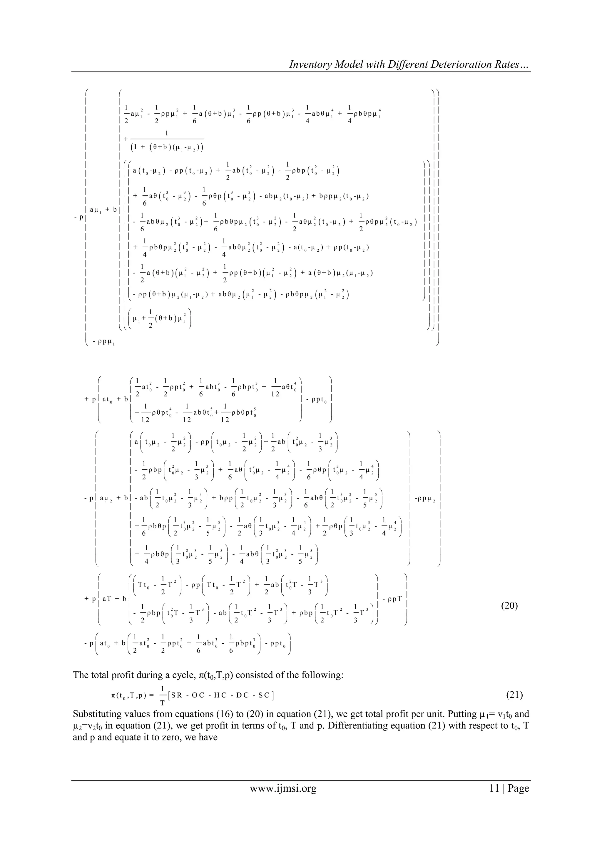 Inventory Model with Different Deterioration Rates…
www.ijmsi.org 11 | Page
   
  
       
   
2 2 3 3 4 4
1 1 1 1 1 1
1 2
2 2 2 2
0 2 0 2 0 2 0 2
3 3 3 3
0 2 0 2 2 0 2 2 0
1
1 1 1 1 1 1
aμ - ρ p μ + a θ + b μ - ρ p θ + b μ - ab θ μ + ρ b θ p μ
2 2 6 6 4 4
1
+
1 + θ + b (μ -μ )
1 1
a t -μ - ρ p t -μ + ab t - μ - ρ b p t - μ
2 2
1 1
+ aθ t - μ - ρ θ p t - μ - ab μ (t -μ ) + b ρ p μ (t -μ
6 6
aμ + b
- p
       
   
         
 
2
3 2 3 2 2 2
2 0 2 2 0 2 2 0 2 2 0 2
2 2 2 2 2 2
2 0 2 2 0 2 0 2 0 2
2 2 2 2
1 2 1 2 2 1 2
2
)
1 1 1 1
- ab θ μ t - μ + ρ b θ p μ t - μ - aθ μ t -μ + ρ θ p μ t -μ
6 6 2 2
1 1
+ ρ b θ p μ t - μ - ab θ μ t - μ - a(t -μ ) + ρ p (t -μ )
4 4
1 1
- a θ + b μ - μ + ρ p θ + b μ - μ + a θ + b μ (μ -μ )
2 2
- ρ p θ + b μ (μ    
 
2 2 2 2
1 2 2 1 2 2 1 2
2
1 1
1
-μ ) + ab θ μ μ - μ - ρ b θ p μ μ - μ
1
μ + θ + b μ
2
- ρ p μ
  
  
  
  
  
  
  
  
    
   
   
   
   
   
   
   
   
   
   
   
   
   
   
   
   
    
   










 
 
 
 
 
 
 
 
 
 
 
 
 
 
 
 
 
 
 

2 2 3 3 4
0 0 0 0 0
0 0
4 5 5
0 0 0
2 2 2 3
0 2 2 0 2 2 0 2 2
2
1 1 1 1 1
at - ρ p t + ab t - ρ b p t + aθ t
2 2 6 6 1 2
+ p at + b - ρ p t
1 1 1
ρ θ p t - ab θ t + ρ b θ p t
1 2 1 2 1 2
1 1 1 1
a t μ - μ - ρ p t μ - μ + ab t μ - μ
2 2 2 3
-
- p aμ + b
  
  
  
  
  
  
     
     
     
2 3 3 4 3 4
0 2 2 0 2 2 0 2 2
2 3 2 3 3 2 5
0 2 2 0 2 2 0 2 2
3 2 5
0 2 2
1 1 1 1 1 1
ρ b p t μ - μ + aθ t μ - μ - ρ θ p t μ - μ
2 3 6 4 6 4
1 1 1 1 1 1 1
- ab t μ - μ + b ρ p t μ - μ - ab θ t μ - μ
2 3 2 3 6 2 5
1 1 1 1 1
+ ρ b θ p t μ - μ - aθ
6 2 5 2 3
     
     
     
     
     
     
 
 
 
2
3 4 3 4
0 2 2 0 2 2
2 3 5 2 3 5
0 2 2 0 2 2
-ρ p μ
1 1 1 1
t μ - μ + ρ θ p t μ - μ
4 2 3 4
1 1 1 1 1 1
+ ρ b θ p t μ - μ - ab θ t μ - μ
4 3 5 4 3 5
  
  
  
  
  
  
  
  
  
  
   
     
     
  
     
     
     
2 2 2 3
0 0 0
2 3 2 3 2 3
0 0 0
2
0 0
1 1 1 1
T t - T - ρ p T t - T + ab t T - T
2 2 2 3
+ p aT + b - ρ p T
1 1 1 1 1 1
- ρ b p t T - T - ab t T - T + ρ b p t T - T
2 3 2 3 2 3
1 1
- p at + b at - ρ p
2 2
       
       
       
       
        
       
2 3 3
0 0 0 0
1 1
t + ab t - ρ b p t - ρ p t
6 6
  
  
  
(20)
The total profit during a cycle, π(t0,T,p) consisted of the following:
 0
1
π (t ,T ,p ) = S R - O C - H C - D C - S C
T
(21)
Substituting values from equations (16) to (20) in equation (21), we get total profit per unit. Putting µ1= v1t0 and
µ2=v2t0 in equation (21), we get profit in terms of t0, T and p. Differentiating equation (21) with respect to t0, T
and p and equate it to zero, we have
 