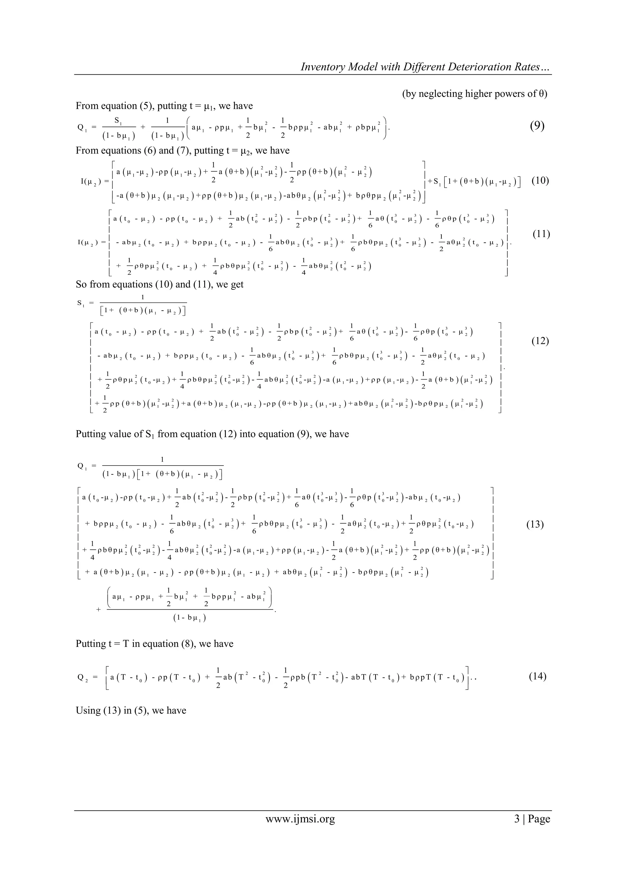 Inventory Model with Different Deterioration Rates…
www.ijmsi.org 3 | Page
(by neglecting higher powers of θ)
From equation (5), putting t = μ1, we have
   
2 2 2 21
1 1 1 1 1 1 1
1 1
S 1 1 1
Q = + aμ - ρ p μ + b μ - b ρ p μ - ab μ + ρ b p μ .
1 - b μ 1 - b μ 2 2
 
 
 
(9)
From equations (6) and (7), putting t = μ2, we have
           
           
   
2 2 2 2
1 2 1 2 1 2 1 2
2 1 1 2
2 2 2 2
2 1 2 2 1 2 2 1 2 2 1 2
1 1
a μ -μ -ρ p μ -μ + a θ + b μ -μ - ρ p θ + b μ - μ
2 2I(μ ) = + S 1 + θ + b μ -μ
-a θ + b μ μ -μ + ρ p θ + b μ μ -μ -ab θ μ μ -μ + b ρ θ p μ μ -μ
 
 
   
 
 
(10)
           
         
 
2 2 2 2 3 3 3 3
0 2 0 2 0 2 0 2 0 2 0 2
3 3 3 3 2
2 2 0 2 2 0 2 2 0 2 2 0 2 2 0 2
2
2 0 2
1 1 1 1
a t - μ - ρ p t - μ + a b t - μ - ρ b p t - μ + a θ t - μ - ρ θ p t - μ
2 2 6 6
1 1 1
I(μ ) = - a b μ t - μ + b ρ p μ t - μ - a b θ μ t - μ + ρ b θ p μ t - μ - a θ μ t - μ
6 6 2
1 1
+ ρ θ p μ t - μ + ρ
2 4
   2 2 2 2 2 2
2 0 2 2 0 2
.
1
b θ p μ t - μ - a b θ μ t - μ
4
 
 
 
 
 
 
 
  
(11)
So from equations (10) and (11), we get
   
           
         
1
1 2
2 2 2 2 3 3 3 3
0 2 0 2 0 2 0 2 0 2 0 2
3 3 3 3 2
2 0 2 2 0 2 2 0 2 2 0 2 2 0 2
1
S =
1 + θ + b μ - μ
1 1 1 1
a t - μ - ρ p t - μ + a b t - μ - ρ b p t - μ + a θ t - μ - ρ θ p t - μ
2 2 6 6
1 1 1
- a b μ t - μ + b ρ p μ t - μ - a b θ μ t - μ + ρ b θ p μ t - μ - a θ μ t - μ
6 6 2
1
+ ρ
2
  
             
               
2 2 2 2 2 2 2 2 2
2 0 2 2 0 2 2 0 2 1 2 1 2 1 2
2 2 2 2 2 2
1 2 2 1 2 2 1 2 2 1 2 2 1 2
.
1 1 1
θ p μ t -μ + ρ b θ p μ t -μ - a b θ μ t -μ -a μ -μ + ρ p μ -μ - a θ + b μ -μ
4 4 2
1
+ ρ p θ + b μ -μ + a θ + b μ μ -μ -ρ p θ + b μ μ -μ + a b θ μ μ -μ -b ρ θ p μ μ -μ
2
 
 
 
 
 
 
 
 
 
 
 
(12)
Putting value of S1 from equation (12) into equation (9), we have
     
             
         
1
1 1 2
2 2 2 2 3 3 3 3
0 2 0 2 0 2 0 2 0 2 0 2 2 0 2
3 3 3 3 2 2
2 0 2 2 0 2 2 0 2 2 0 2 2 0 2
2 2
2 0
1
Q =
1 - b μ 1 + θ + b μ - μ
1 1 1 1
a t -μ -ρ p t -μ + ab t -μ - ρ b p t -μ + aθ t -μ - ρ θ p t -μ -ab μ t -μ
2 2 6 6
1 1 1 1
+ b ρ p μ t - μ - ab θ μ t - μ + ρ b θ p μ t - μ - a θ μ t -μ + ρ θ p μ t -μ
6 6 2 2
1
+ ρ b θ p μ t -μ
4
  
               
           
2 2 2 2 2 2 2 2
2 2 0 2 1 2 1 2 1 2 1 2
2 2 2 2
2 1 2 2 1 2 2 1 2 2 1 2
2 2 2
1 1 1 1 1
1 1 1
- ab θ μ t -μ -a μ -μ + ρ p μ -μ - a θ + b μ -μ + ρ p θ + b μ -μ
4 2 2
+ a θ + b μ μ - μ - ρ p θ + b μ μ - μ + ab θ μ μ - μ - b ρ θ p μ μ - μ
1 1
aμ - ρ p μ + b μ + b ρ p μ - ab μ
2 2
+
 
 
 
 
 
 
 
 
 
  


 1
.
1 - b μ

 

(13)
Putting t = T in equation (8), we have
           
2 2 2 2
2 0 0 0 0 0 0
1 1
Q = a T - t - ρp T - t + ab T - t - ρpb T - t - abT T - t + b ρpT T - t .
2 2
 
 
 
. (14)
Using (13) in (5), we have
 