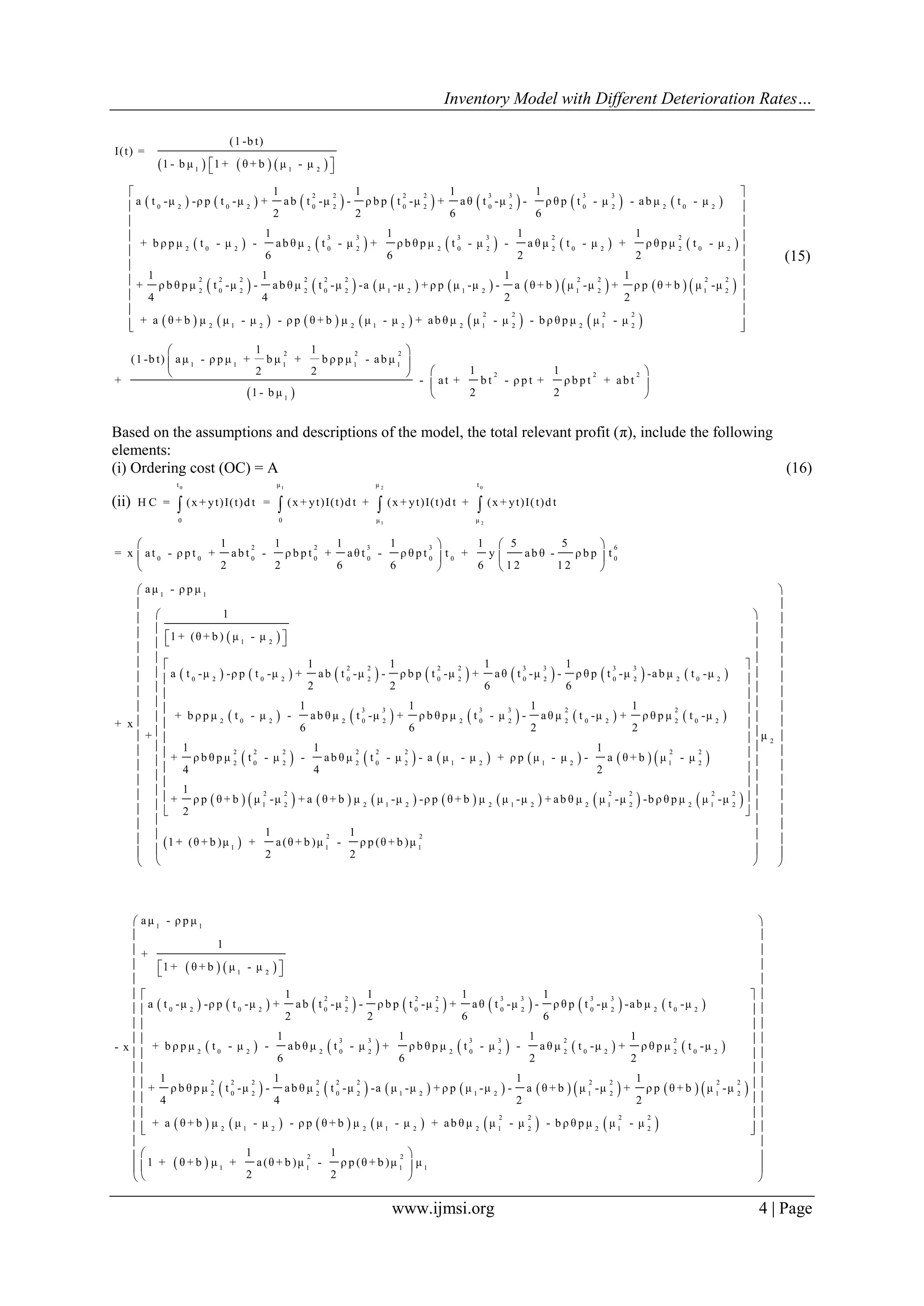 Inventory Model with Different Deterioration Rates…
www.ijmsi.org 4 | Page
     
             
       
1 1 2
2 2 2 2 3 3 3 3
0 2 0 2 0 2 0 2 0 2 0 2 2 0 2
3 3 3 3 2
2 0 2 2 0 2 2 0 2 2 0 2
(1 -b t)
I(t) =
1 - b μ 1 + θ + b μ - μ
1 1 1 1
a t -μ -ρ p t -μ + ab t -μ - ρ b p t -μ + aθ t -μ - ρ θ p t - μ - ab μ t - μ
2 2 6 6
1 1 1 1
+ b ρ p μ t - μ - ab θ μ t - μ + ρ b θ p μ t - μ - a θ μ t - μ + ρ θ p μ
6 6 2 2
  
 
               
           
2
2 0 2
2 2 2 2 2 2 2 2 2 2
2 0 2 2 0 2 1 2 1 2 1 2 1 2
2 2 2 2
2 1 2 2 1 2 2 1 2 2 1 2
1 1 1
t - μ
1 1 1 1
+ ρ b θ p μ t -μ - ab θ μ t -μ -a μ -μ + ρ p μ -μ - a θ + b μ -μ + ρ p θ + b μ -μ
4 4 2 2
+ a θ + b μ μ - μ - ρ p θ + b μ μ - μ + ab θ μ μ - μ - b ρ θ p μ μ - μ
1
(1 -b t) aμ - ρ p μ + b μ
2
+
 
 
 
 
 
 
 
 
 
  
 
2 2 2
1 1
2 2 2
1
1
+ b ρ p μ - ab μ
1 12
- at + b t - ρ p t + ρ b p t + ab t
1 - b μ 2 2
 
 
  
 
 
(15)
Based on the assumptions and descriptions of the model, the total relevant profit (π), include the following
elements:
(i) Ordering cost (OC) = A (16)
(ii)
0t
0
H C = (x + yt)I(t)d t
01 2
1 2
tμ μ
0 μ μ
= (x + yt)I(t)d t + (x + yt)I(t)d t + (x + yt)I(t)d t  
 
             
2 2 3 3 6
0 0 0 0 0 0 0 0
1 1
1 2
2 2 2 2 3 3 3 3
0 2 0 2 0 2 0 2 0 2 0 2 2 0 2
1 1 1 1 1 5 5
= x at - ρ p t + ab t - ρ b p t + aθ t - ρ θ p t t + y ab θ - ρ b p t
2 2 6 6 6 1 2 1 2
aμ - ρ p μ
1
1 + (θ + b ) μ - μ
1 1 1 1
a t -μ -ρ p t -μ + ab t -μ - ρ b p t -μ + aθ t -μ - ρ θ p t -μ -ab μ t -μ
2 2 6 6
+ x
+
   
   
   
  
         
           
           
3 3 3 3 2 2
2 0 2 2 0 2 2 0 2 2 0 2 2 0 2
2 2 2 2 2 2 2 2
2 0 2 2 0 2 1 2 1 2 1 2
2 2
1 2 2 1 2 2 1 2
1 1 1 1
+ b ρ p μ t - μ - ab θ μ t -μ + ρ b θ p μ t - μ - aθ μ t -μ + ρ θ p μ t -μ
6 6 2 2
1 1 1
+ ρ b θ p μ t - μ - ab θ μ t - μ - a μ - μ + ρ p μ - μ - a θ + b μ - μ
4 4 2
1
+ ρ p θ + b μ -μ + a θ + b μ μ -μ -ρ p θ + b μ μ -μ + ab θ
2
   
 
2
2 2 2 2
2 1 2 2 1 2
2 2
1 1 1
μ
μ μ -μ -b ρ θ p μ μ -μ
1 1
1 + (θ + b )μ + a(θ + b )μ - ρ p (θ + b )μ
2 2
 
 
  
  
  
   
   
   
   
   
   
   
   
   
   
   
  
  
  
  
   
             
         
1 1
1 2
2 2 2 2 3 3 3 3
0 2 0 2 0 2 0 2 0 2 0 2 2 0 2
3 3 3 3 2 2
2 0 2 2 0 2 2 0 2 2 0 2 2 0 2
2
2
aμ - ρ p μ
1
+
1 + θ + b μ - μ
1 1 1 1
a t -μ -ρ p t -μ + ab t -μ - ρ b p t -μ + aθ t -μ - ρ θ p t -μ -ab μ t -μ
2 2 6 6
1 1 1 1
+ b ρ p μ t - μ - ab θ μ t - μ + ρ b θ p μ t - μ - a θ μ t -μ + ρ θ p μ t -μ- x
6 6 2 2
1
+ ρ b θ p μ
4
  
               
           
 
2 2 2 2 2 2 2 2 2
0 2 2 0 2 1 2 1 2 1 2 1 2
2 2 2 2
2 1 2 2 1 2 2 1 2 2 1 2
2 2
1 1 1
1 1 1
t -μ - ab θ μ t -μ -a μ -μ + ρ p μ -μ - a θ + b μ -μ + ρ p θ + b μ -μ
4 2 2
+ a θ + b μ μ - μ - ρ p θ + b μ μ - μ + ab θ μ μ - μ - b ρ θ p μ μ - μ
1 1
1 + θ + b μ + a(θ + b )μ - ρ p (θ + b )μ
2 2
 
 
 
 
 
 
 
 
 
  
 

 
1
μ
 
 
 
 
 
 
 
 
 
 
 
 
 
 
 
 
 
 
 
 