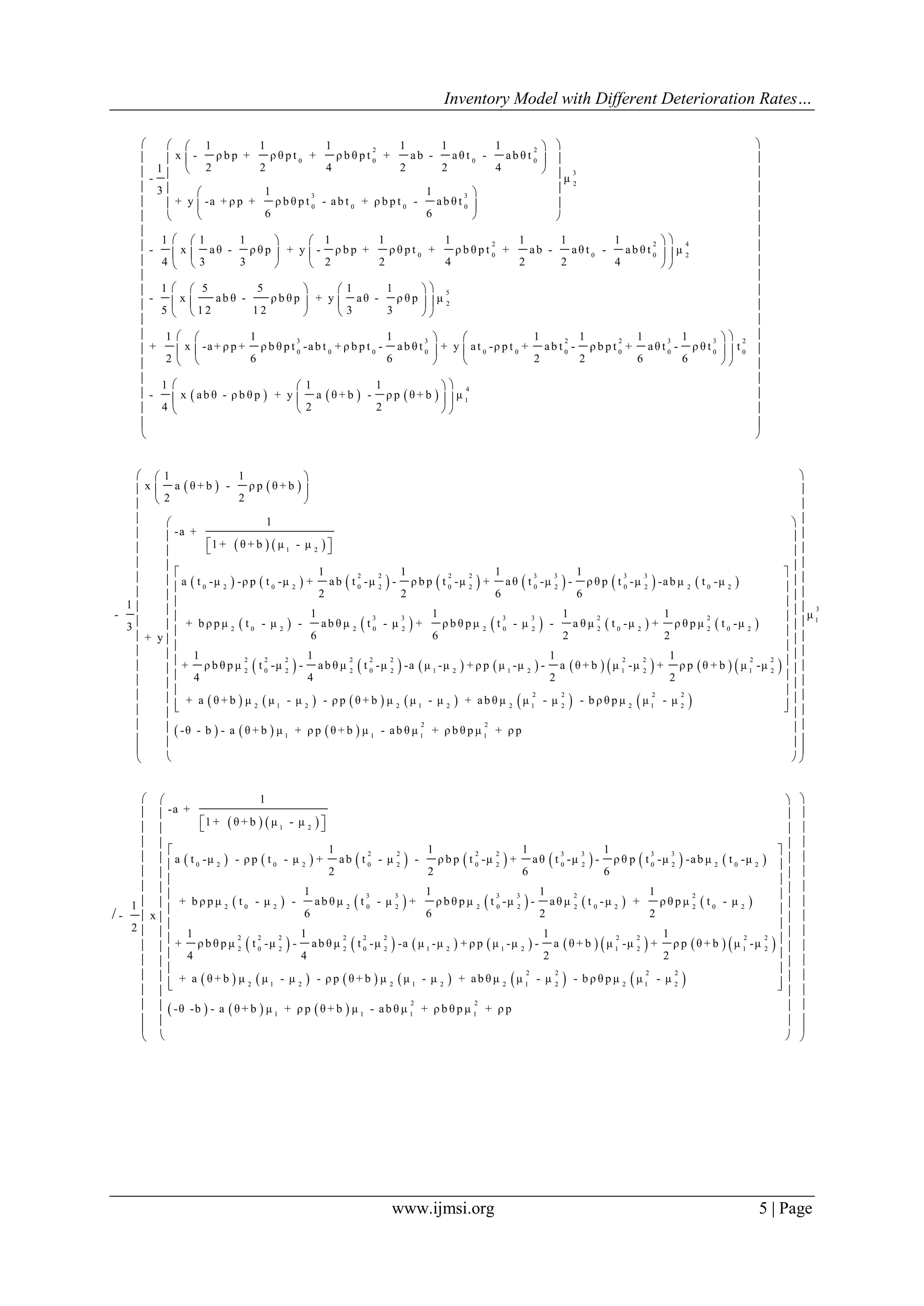 Inventory Model with Different Deterioration Rates…
www.ijmsi.org 5 | Page
2 2
0 0 0 0
3
2
3 3
0 0 0 0
2
0 0
1 1 1 1 1 1
x - ρ b p + ρ θ p t + ρ b θ p t + ab - aθ t - ab θ t
2 2 4 2 2 41
- μ
3 1 1
+ y -a + ρ p + ρ b θ p t - ab t + ρ b p t - ab θ t
6 6
1 1 1 1 1 1 1
- x aθ - ρ θ p + y - ρ b p + ρ θ p t + ρ b θ p t + ab -
4 3 3 2 2 4 2
  
  
  
  
  
  
 
 
 
2 4
0 0 2
5
2
3 3 2 2 3 3 2
0 0 0 0 0 0 0 0 0 0 0
1 1
aθ t - ab θ t μ
2 4
1 5 5 1 1
- x ab θ - ρ b θ p + y aθ - ρ θ p μ
5 1 2 1 2 3 3
1 1 1 1 1 1 1
+ x -a+ ρ p + ρ b θ p t -ab t + ρ b p t - ab θ t + y at -ρ p t + ab t - ρ b p t + aθ t - ρ θ t t
2 6 6 2 2 6 6
-
  
  
  
    
    
    
    
    
    
     
4
1
1 1 1
x ab θ - ρ b θ p + y a θ + b - ρ p θ + b μ
4 2 2
 
 
 
 
 
 
 
 
 
 
 
 
 
 
 
 
   
   
   
 
 
   
   
             
       
1 2
2 2 2 2 3 3 3 3
0 2 0 2 0 2 0 2 0 2 0 2 2 0 2
3 3 3 3 2
2 0 2 2 0 2 2 0 2 2 0 2
1 1
x a θ + b - ρ p θ + b
2 2
1
-a +
1 + θ + b μ - μ
1 1 1 1
a t -μ -ρ p t -μ + ab t -μ - ρ b p t -μ + aθ t -μ - ρ θ p t -μ -ab μ t -μ
2 2 6 6
1
1 1 1 1-
+ b ρ p μ t - μ - ab θ μ t - μ + ρ b θ p μ t - μ - a θ μ t -μ + ρ3
6 6 2 2+ y
 
 
 
  
 
               
           
     
2
2 0 2
2 2 2 2 2 2 2 2 2 2
2 0 2 2 0 2 1 2 1 2 1 2 1 2
2 2 2 2
2 1 2 2 1 2 2 1 2 2 1 2
1
θ p μ t -μ
1 1 1 1
+ ρ b θ p μ t -μ - ab θ μ t -μ -a μ -μ + ρ p μ -μ - a θ + b μ -μ + ρ p θ + b μ -μ
4 4 2 2
+ a θ + b μ μ - μ - ρ p θ + b μ μ - μ + ab θ μ μ - μ - b ρ θ p μ μ - μ
-θ - b - a θ + b μ + ρ p θ + b μ
 
 
 
 
 
 
 
 
 
  
3
1
2 2
1 1 1
μ
- ab θ μ + ρ b θ p μ + ρ p
 
 
 
  
  
  
  
  
  
  
  
  
  
  
  
  
  
  
  
 
  
/
   
             
         
1 2
2 2 2 2 3 3 3 3
0 2 0 2 0 2 0 2 0 2 0 2 2 0 2
3 3 3 3 2 2
2 0 2 2 0 2 2 0 2 2 0 2 2 0 2
1
-a +
1 + θ + b μ - μ
1 1 1 1
a t -μ - ρ p t - μ + ab t - μ - ρ b p t -μ + aθ t -μ - ρ θ p t -μ -ab μ t -μ
2 2 6 6
1 1 1 1
+ b ρ p μ t - μ - ab θ μ t - μ + ρ b θ p μ t -μ - aθ μ t -μ + ρ θ p μ t - μ1
6 6 2 2- x
2 1
+ ρ b θ p μ
4
  
               
           
     
2 2 2 2 2 2 2 2 2 2
2 0 2 2 0 2 1 2 1 2 1 2 1 2
2 2 2 2
2 1 2 2 1 2 2 1 2 2 1 2
2
1 1 1 1
1 1 1
t -μ - ab θ μ t -μ -a μ -μ + ρ p μ -μ - a θ + b μ -μ + ρ p θ + b μ -μ
4 2 2
+ a θ + b μ μ - μ - ρ p θ + b μ μ - μ + ab θ μ μ - μ - b ρ θ p μ μ - μ
-θ -b - a θ + b μ + ρ p θ + b μ - ab θ μ + ρ b θ p μ
 
 
 
 
 
 
 
 
 
  
2
+ ρ p
  
  
  
  
  
  
  
  
  
  
  
  
  
  
  
  
 
  
 