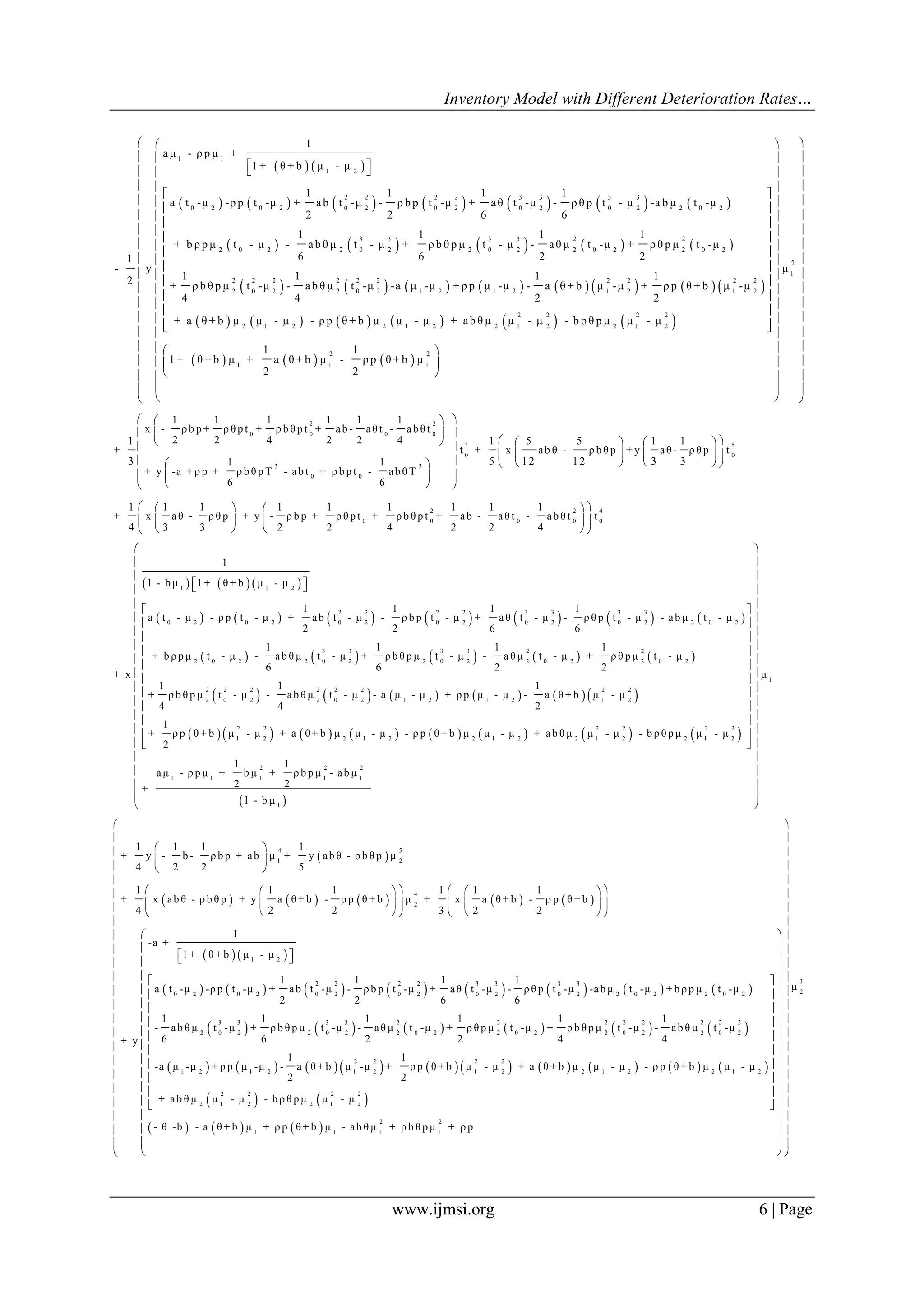 Inventory Model with Different Deterioration Rates…
www.ijmsi.org 6 | Page
   
             
         
1 1
1 2
2 2 2 2 3 3 3 3
0 2 0 2 0 2 0 2 0 2 0 2 2 0 2
3 3 3 3 2 2
2 0 2 2 0 2 2 0 2 2 0 2 2 0 2
1
aμ - ρ p μ +
1 + θ + b μ - μ
1 1 1 1
a t -μ -ρ p t -μ + ab t -μ - ρ b p t -μ + aθ t -μ - ρ θ p t - μ -a b μ t -μ
2 2 6 6
1 1 1 1
+ b ρ p μ t - μ - ab θ μ t - μ + ρ b θ p μ t - μ - aθ μ t -μ + ρ θ p μ t -μ
6 6 2 21
- y
12 + ρ b θ p μ
4
  
               
           
     
2 2 2 2 2 2 2 2 2 2
2 0 2 2 0 2 1 2 1 2 1 2 1 2
2 2 2 2
2 1 2 2 1 2 2 1 2 2 1 2
2 2
1 1 1
1 1 1
t -μ - ab θ μ t -μ -a μ -μ + ρ p μ -μ - a θ + b μ -μ + ρ p θ + b μ -μ
4 2 2
+ a θ + b μ μ - μ - ρ p θ + b μ μ - μ + ab θ μ μ - μ - b ρ θ p μ μ - μ
1 1
1 + θ + b μ + a θ + b μ - ρ p θ + b μ
2 2

 
 
 
 
 
 
 
 
 
  
 
 
 

2
1
μ
 
  
  
  
  
  
  
  
  
  
  
  
  
  
  
  
  
  
 
2 2
0 0 0 0
3 5
0 0
3 3
0 0
1 1 1 1 1 1
x - ρ b p + ρ θ p t + ρ b θ p t + ab - aθ t - ab θ t
2 2 4 2 2 41 1 5 5 1 1
+ t + x ab θ - ρ b θ p + y aθ - ρ θ p t
3 5 1 2 1 2 3 31 1
+ y -a + ρ p + ρ b θ p T - ab t + ρ b p t - ab θ T
6 6
1 1 1
+ x aθ - ρ θ p
4 3 3
  
  
       
    
        
  
  



2 2 4
0 0 0 0 0
1 1 1 1 1 1
+ y - ρ b p + ρ θ p t + ρ b θ p t + ab - aθ t - ab θ t t
2 2 4 2 2 4
   
   
   
     
             
       
1 1 2
2 2 2 2 3 3 3 3
0 2 0 2 0 2 0 2 0 2 0 2 2 0 2
3 3 3 3 2
2 0 2 2 0 2 2 0 2 2 0 2
1
1 - b μ 1 + θ + b μ - μ
1 1 1 1
a t - μ - ρ p t - μ + ab t - μ - ρ b p t - μ + a θ t - μ - ρ θ p t - μ - ab μ t - μ
2 2 6 6
1 1 1 1
+ b ρ p μ t - μ - ab θ μ t - μ + ρ b θ p μ t - μ - a θ μ t - μ +
6 6 2
+ x
  
 
           
               
2
2 0 2
2 2 2 2 2 2 2 2
2 0 2 2 0 2 1 2 1 2 1 2
2 2 2 2 2 2
1 2 2 1 2 2 1 2 2 1 2 2 1 2
ρ θ p μ t - μ
2
1 1 1
+ ρ b θ p μ t - μ - ab θ μ t - μ - a μ - μ + ρ p μ - μ - a θ + b μ - μ
4 4 2
1
+ ρ p θ + b μ - μ + a θ + b μ μ - μ - ρ p θ + b μ μ - μ + ab θ μ μ - μ - b ρ θ p μ μ - μ
2
 
 
 
 
 
 
 
 
 

 
 
1
2 2 2
1 1 1 1 1
1
μ
1 1
aμ - ρ p μ + b μ + ρ b p μ - ab μ
2 2+
1 - b μ
 
 
 
 
 
 
 
 
 
 
 
 
 
 
 
 
 
 
 
 
 
         
   
       
4 5
1 2
4
2
1 2
2 2 2 2
0 2 0 2 0 2 0 2
1 1 1 1
+ y - b - ρ b p + ab μ + y ab θ - ρ b θ p μ
4 2 2 5
1 1 1 1 1 1
+ x ab θ - ρ b θ p + y a θ + b - ρ p θ + b μ + x a θ + b - ρ p θ + b
4 2 2 3 2 2
1
-a +
1 + θ + b μ - μ
1 1 1
a t -μ -ρ p t -μ + ab t -μ - ρ b p t -μ +
2 2
+ y
 
 
 
      
      
      
  
       
           
               
3 3 3 3
0 2 0 2 2 0 2 2 0 2
3 3 3 3 2 2 2 2 2 2 2 2
2 0 2 2 0 2 2 0 2 2 0 2 2 0 2 2 0 2
2 2 2 2
1 2 1 2 1 2 1 2 2 1 2
1
aθ t -μ - ρ θ p t -μ -ab μ t -μ + b ρ p μ t -μ
6 6
1 1 1 1 1 1
- ab θ μ t -μ + ρ b θ p μ t -μ - aθ μ t -μ + ρ θ p μ t -μ + ρ b θ p μ t -μ - ab θ μ t -μ
6 6 2 2 4 4
1 1
-a μ -μ + ρ p μ -μ - a θ + b μ -μ + ρ p θ + b μ - μ + a θ + b μ μ - μ -
2 2
   
   
     
2 1 2
2 2 2 2
2 1 2 2 1 2
2 2
1 1 1 1
ρ p θ + b μ μ - μ
+ ab θ μ μ - μ - b ρ θ p μ μ - μ
- θ -b - a θ + b μ + ρ p θ + b μ - ab θ μ + ρ b θ p μ + ρ p
 
 
 
 
 
 
 
 
  
  
  
   
   
   
   
   
   
   
   
   
   
 
 
 
  
3
2
μ



 