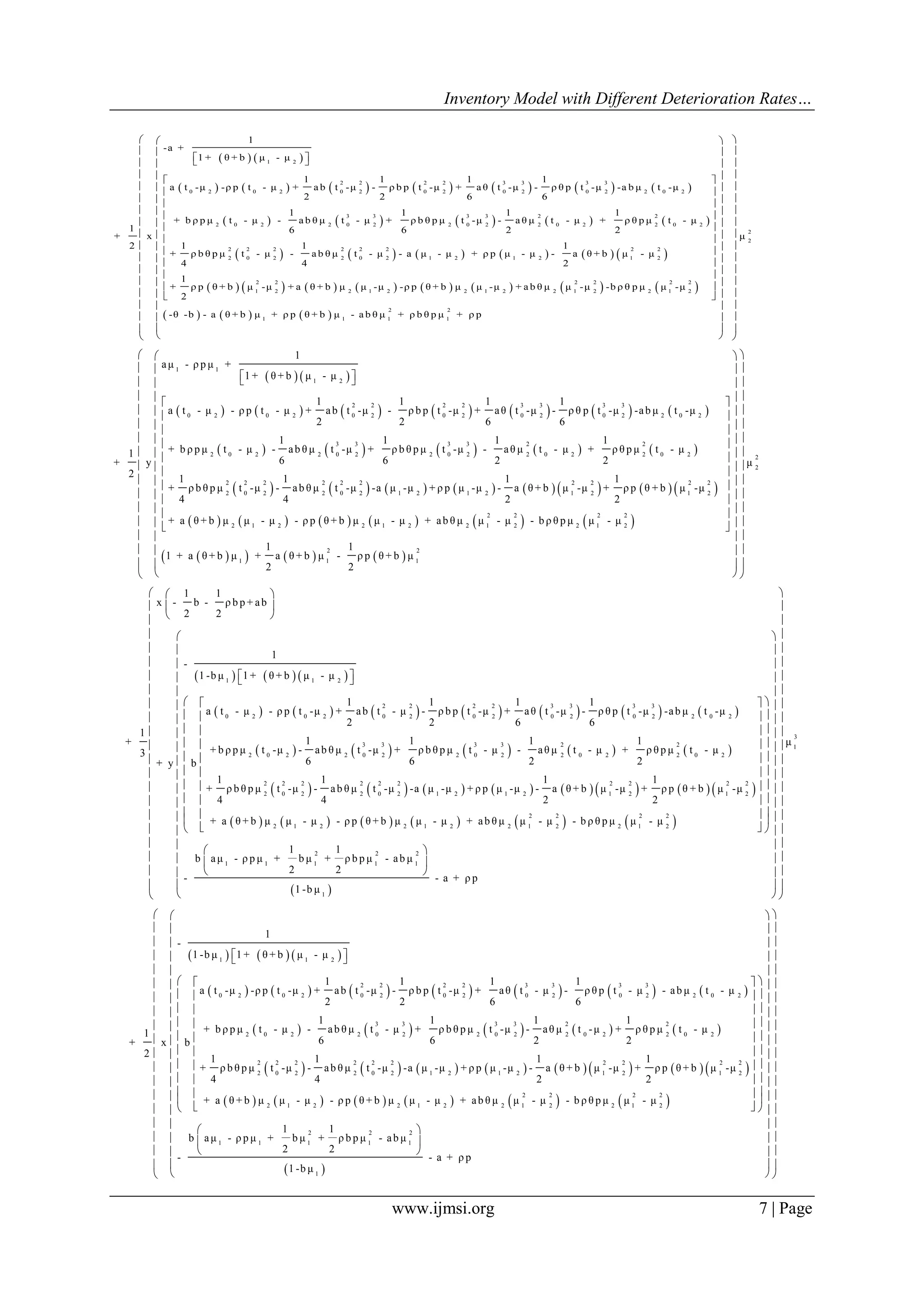 Inventory Model with Different Deterioration Rates…
www.ijmsi.org 7 | Page
   
             
         
1 2
2 2 2 2 3 3 3 3
0 2 0 2 0 2 0 2 0 2 0 2 2 0 2
3 3 3 3 2 2
2 0 2 2 0 2 2 0 2 2 0 2 2 0 2
2
2 0
1
-a +
1 + θ + b μ - μ
1 1 1 1
a t -μ -ρ p t - μ + a b t -μ - ρ b p t -μ + a θ t -μ - ρ θ p t -μ -a b μ t -μ
2 2 6 6
1 1 1 1
+ b ρ p μ t - μ - a b θ μ t - μ + ρ b θ p μ t -μ - a θ μ t - μ + ρ θ p μ t - μ
1 6 6 2 2
+ x
2 1
+ ρ b θ p μ t
4
  
           
               
     
2 2 2 2 2 2 2
2 2 0 2 1 2 1 2 1 2
2 2 2 2 2 2
1 2 2 1 2 2 1 2 2 1 2 2 1 2
2 2
1 1 1 1
1 1
- μ - a b θ μ t - μ - a μ - μ + ρ p μ - μ - a θ + b μ - μ
4 2
1
+ ρ p θ + b μ -μ + a θ + b μ μ -μ -ρ p θ + b μ μ -μ + a b θ μ μ -μ -b ρ θ p μ μ -μ
2
-θ -b - a θ + b μ + ρ p θ + b μ - a b θ μ + ρ b θ p μ +
 
 
 
 
 
 
 
 
 
 
 
2
2
μ
ρ p
  
  
  
  
  
  
  
  
  
  
  
  
  
  
  
  
  
  
   
             
       
1 1
1 2
2 2 2 2 3 3 3 3
0 2 0 2 0 2 0 2 0 2 0 2 2 0 2
3 3 3 3 2 2
2 0 2 2 0 2 2 0 2 2 0 2 2 0
1
aμ - ρ p μ +
1 + θ + b μ - μ
1 1 1 1
a t - μ - ρ p t - μ + ab t -μ - ρ b p t -μ + aθ t -μ - ρ θ p t -μ -ab μ t -μ
2 2 6 6
1 1 1 1
+ b ρ p μ t - μ - ab θ μ t -μ + ρ b θ p μ t -μ - aθ μ t - μ + ρ θ p μ t - μ1
6 6 2 2+ y
2
  
 
               
           
      
2
2 2 2 2 2 2 2 2 2 2
2 0 2 2 0 2 1 2 1 2 1 2 1 2
2 2 2 2
2 1 2 2 1 2 2 1 2 2 1 2
2 2
1 1 1
1 1 1 1
+ ρ b θ p μ t -μ - ab θ μ t -μ -a μ -μ + ρ p μ -μ - a θ + b μ -μ + ρ p θ + b μ -μ
4 4 2 2
+ a θ + b μ μ - μ - ρ p θ + b μ μ - μ + ab θ μ μ - μ - b ρ θ p μ μ - μ
1 1
1 + a θ + b μ + a θ + b μ - ρ p θ + b μ
2 2
 
 
 
 
 
 
 
 
 
 
2
2
μ
  
  
  
  
  
  
  
  
  
  
  
  
  
  
  
  
  
     
             
       
1 1 2
2 2 2 2 3 3 3 3
0 2 0 2 0 2 0 2 0 2 0 2 2 0 2
3 3 3 3 2
2 0 2 2 0 2 2 0 2 2 0 2
1 1
x - b - ρ b p + ab
2 2
1
-
1 -b μ 1 + θ + b μ - μ
1 1 1 1
a t - μ - ρ p t -μ + ab t - μ - ρ b p t -μ + aθ t -μ - ρ θ p t -μ -ab μ t -μ
2 2 6 6
1
1 1 1+
+ b ρ p μ t -μ - ab θ μ t -μ + ρ b θ p μ t - μ - aθ μ t - μ3
6 6 2+ y b
 
 
 
  
 
               
           
2
2 0 2
2 2 2 2 2 2 2 2 2 2
2 0 2 2 0 2 1 2 1 2 1 2 1 2
2 2 2 2
2 1 2 2 1 2 2 1 2 2 1 2
1
+ ρ θ p μ t - μ
2
1 1 1 1
+ ρ b θ p μ t -μ - ab θ μ t -μ -a μ -μ + ρ p μ -μ - a θ + b μ -μ + ρ p θ + b μ -μ
4 4 2 2
+ a θ + b μ μ - μ - ρ p θ + b μ μ - μ + ab θ μ μ - μ - b ρ θ p μ μ - μ
  
  
  
  
  
  
  
  
  
  
 
3
1
2 2 2
1 1 1 1 1
1
μ
1 1
b aμ - ρ p μ + b μ + ρ b p μ - ab μ
2 2
- - a + ρ p
1 -b μ
 
 
 
  
  
  
  
  
  
  
  
  
  
  
  
  
  
  
   
   
   
  
  
     
             
         
1 1 2
2 2 2 2 3 3 3 3
0 2 0 2 0 2 0 2 0 2 0 2 2 0 2
3 3 3 3 2 2
2 0 2 2 0 2 2 0 2 2 0 2 2 0 2
1
-
1 -b μ 1 + θ + b μ - μ
1 1 1 1
a t -μ -ρ p t -μ + ab t -μ - ρ b p t -μ + aθ t - μ - ρ θ p t - μ - ab μ t - μ
2 2 6 6
1 1 1 1
+ b ρ p μ t - μ - ab θ μ t - μ + ρ b θ p μ t -μ - aθ μ t -μ + ρ θ p μ t - μ1
6 6 2 2+ x b
2 1
+ ρ b
4
  
               
           
2 2 2 2 2 2 2 2 2 2
2 0 2 2 0 2 1 2 1 2 1 2 1 2
2 2 2 2
2 1 2 2 1 2 2 1 2 2 1 2
1 1
1 1 1
θ p μ t -μ - ab θ μ t -μ -a μ -μ + ρ p μ -μ - a θ + b μ -μ + ρ p θ + b μ -μ
4 2 2
+ a θ + b μ μ - μ - ρ p θ + b μ μ - μ + ab θ μ μ - μ - b ρ θ p μ μ - μ
1
b aμ - ρ p μ +
2
-
  
  
  
  
  
  
  
  
   
  
 
2 2 2
1 1 1
1
1
b μ + ρ b p μ - ab μ
2
- a + ρ p
1 -b μ
  
  
  
  
  
  
  
  
  
  
  
  
  
  
  
   
   
   
  
  
 