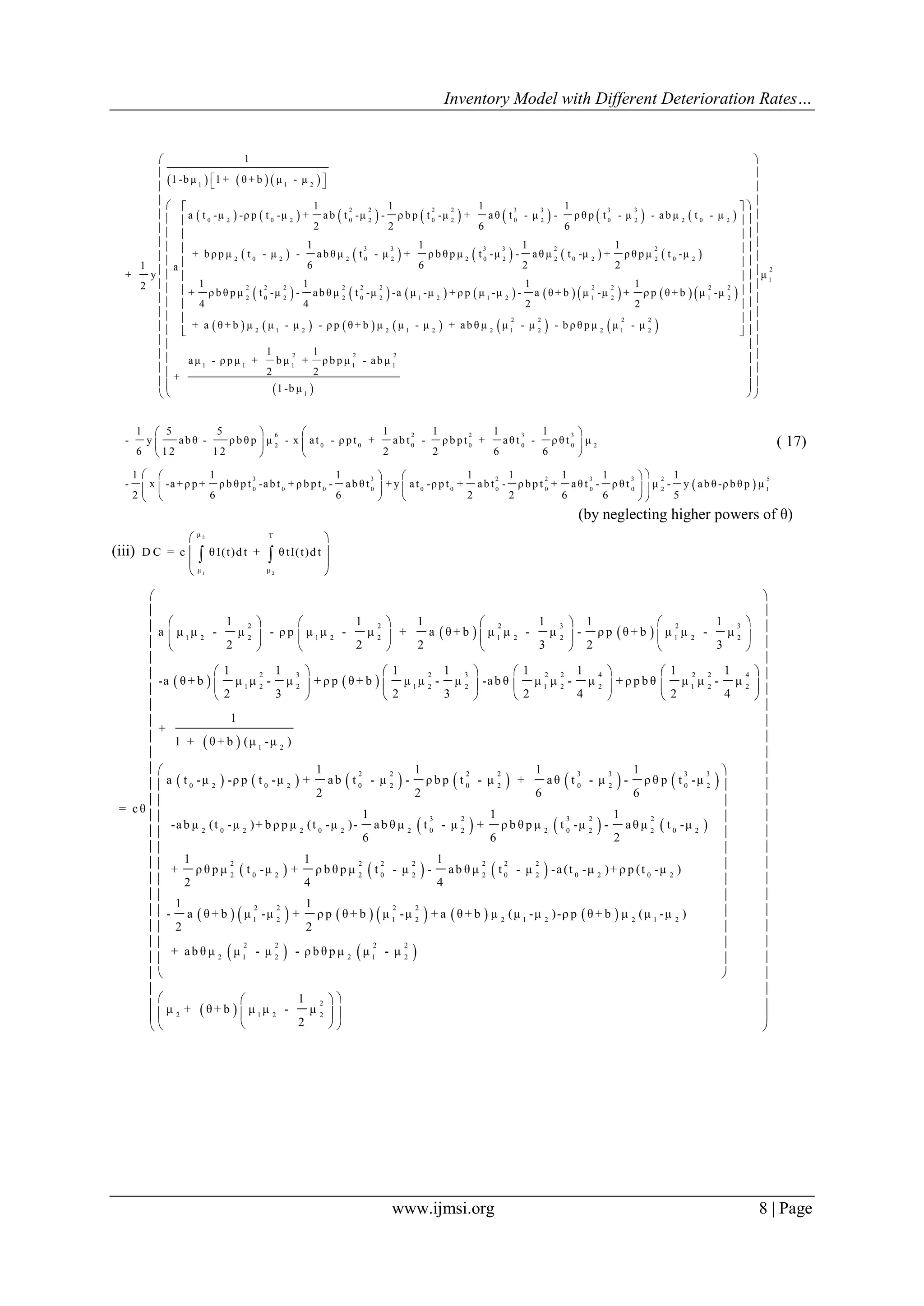 Inventory Model with Different Deterioration Rates…
www.ijmsi.org 8 | Page
     
             
         
1 1 2
2 2 2 2 3 3 3 3
0 2 0 2 0 2 0 2 0 2 0 2 2 0 2
3 3 3 3 2 2
2 0 2 2 0 2 2 0 2 2 0 2 2 0 2
2
1
1 -b μ 1 + θ + b μ - μ
1 1 1 1
a t -μ -ρ p t -μ + ab t -μ - ρ b p t -μ + aθ t - μ - ρ θ p t - μ - ab μ t - μ
2 2 6 6
1 1 1 1
+ b ρ p μ t - μ - ab θ μ t - μ + ρ b θ p μ t -μ - aθ μ t -μ + ρ θ p μ t -μ
6 6 2 21 a
+ y
12
+ ρ b θ p μ
4
  
               
           
 
2 2 2 2 2 2 2 2 2 2
0 2 2 0 2 1 2 1 2 1 2 1 2
2 2 2 2
2 1 2 2 1 2 2 1 2 2 1 2
2 2 2
1 1 1 1 1
1
1 1 1
t -μ - ab θ μ t -μ -a μ -μ + ρ p μ -μ - a θ + b μ -μ + ρ p θ + b μ -μ
4 2 2
+ a θ + b μ μ - μ - ρ p θ + b μ μ - μ + ab θ μ μ - μ - b ρ θ p μ μ - μ
1 1
aμ - ρ p μ + b μ + ρ b p μ - ab μ
2 2
+
1 -b μ
 
 
 
 
 
 
 
 
 
 
2
1
μ
 
 
 
  
  
  
  
  
  
  
  
  
  
  
  
  
  
  
6 2 2 3 3
2 0 0 0 0 0 0 2
3 3 2 2 3 3 2
0 0 0 0 0 0 0 0 0 0 2
1 5 5 1 1 1 1
- y ab θ - ρ b θ p μ - x at - ρ p t + ab t - ρ b p t + aθ t - ρ θ t μ
6 1 2 1 2 2 2 6 6
1 1 1 1 1 1 1 1
- x -a+ ρ p + ρ b θ p t -ab t + ρ b p t - ab θ t + y at -ρ p t + ab t - ρ b p t + aθ t - ρ θ t μ -
2 6 6 2 2 6 6 5
   
   
   
    
    
    
 
5
1
y ab θ -ρ b θ p μ
( 17)
(by neglecting higher powers of θ)
(iii)
2
1 2
μ T
μ μ
D C = c θ I(t)dt + θ tI(t)dt
 
 
 
 
 
   
   
2 2 2 3 2 3
1 2 2 1 2 2 1 2 2 1 2 2
2 3 2 3 2 2 4 2 2 4
1 2 2 1 2 2 1 2 2 1 2 2
1 1 1 1 1 1
a μ μ - μ - ρ p μ μ - μ + a θ + b μ μ - μ - ρ p θ + b μ μ - μ
2 2 2 3 2 3
1 1 1 1 1 1 1 1
-a θ + b μ μ - μ + ρ p θ + b μ μ - μ -ab θ μ μ - μ + ρ p b θ μ μ - μ
2 3 2 3 2 4 2 4
= cθ
       
       
       
       
       
       
 
           
     
   
1 2
2 2 2 2 3 3 3 3
0 2 0 2 0 2 0 2 0 2 0 2
3 2 3 2 2
2 0 2 2 0 2 2 0 2 2 0 2 2 0 2
2 2 2 2
2 0 2 2 0 2
1
+
1 + θ + b (μ -μ )
1 1 1 1
a t -μ -ρ p t -μ + ab t - μ - ρ b p t - μ + aθ t - μ - ρ θ p t -μ
2 2 6 6
1 1 1
-ab μ (t -μ )+ b ρ p μ (t -μ )- ab θ μ t - μ + ρ b θ p μ t -μ - aθ μ t -μ
6 6 2
1 1 1
+ ρ θ p μ t -μ + ρ b θ p μ t - μ - ab
2 4 4
 
           
   
 
2 2 2
2 0 2 0 2 0 2
2 2 2 2
1 2 1 2 2 1 2 2 1 2
2 2 2 2
2 1 2 2 1 2
2
2 1 2 2
θ μ t - μ -a(t -μ )+ ρ p (t -μ )
1 1
- a θ + b μ -μ + ρ p θ + b μ -μ + a θ + b μ (μ -μ )-ρ p θ + b μ (μ -μ )
2 2
+ ab θ μ μ - μ - ρ b θ p μ μ - μ
1
μ + θ + b μ μ - μ
2











  
  
  
 
 
 
 
 
 
 
 
 
 
 
  
  
  














 
 
 
 
 
 
 
 
 
 
 
 
 
 

 
