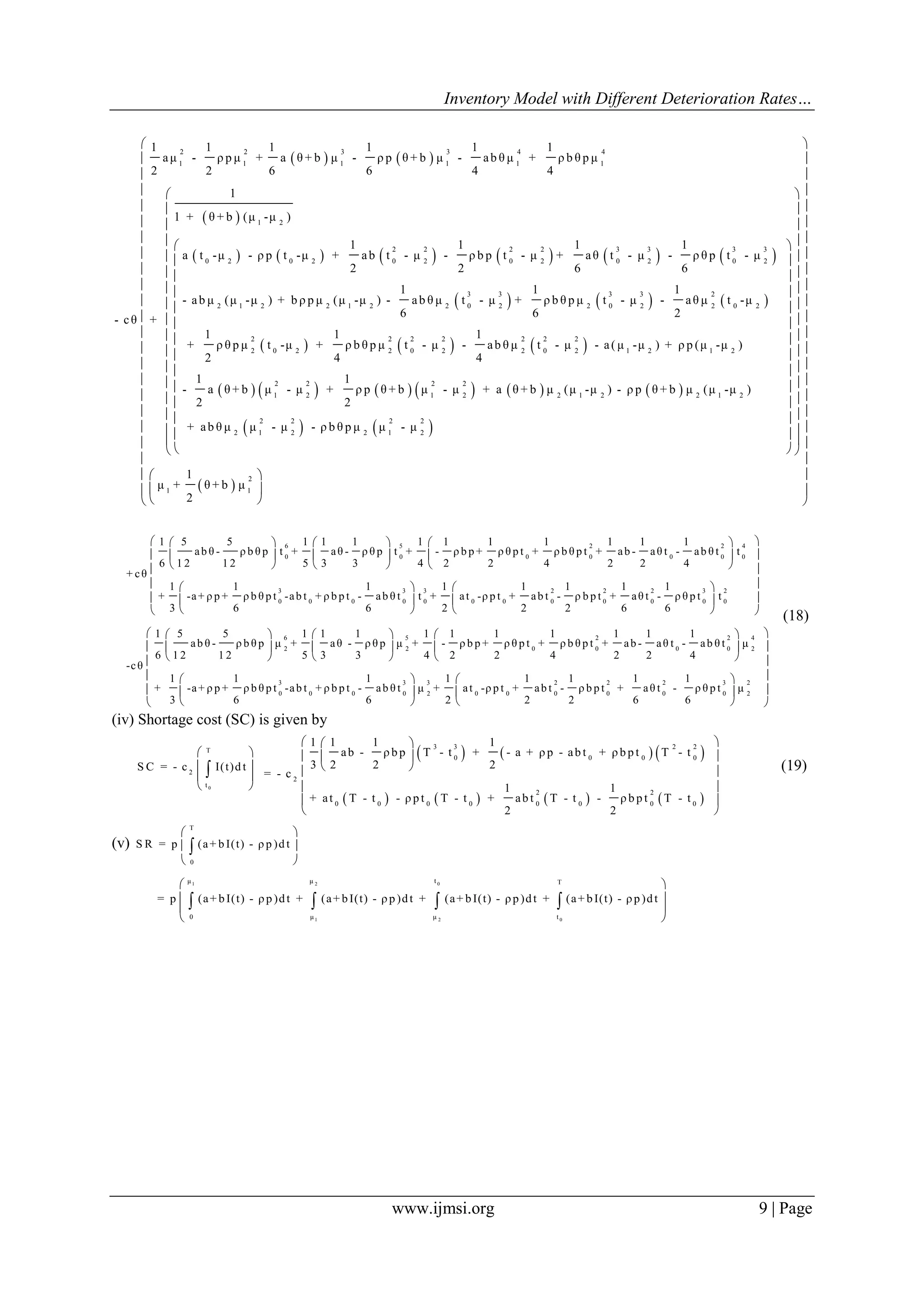 Inventory Model with Different Deterioration Rates…
www.ijmsi.org 9 | Page
   
 
           
2 2 3 3 4 4
1 1 1 1 1 1
1 2
2 2 2 2 3 3 3 3
0 2 0 2 0 2 0 2 0 2 0 2
2 1 2 2 1 2
1 1 1 1 1 1
aμ - ρ p μ + a θ + b μ - ρ p θ + b μ - ab θ μ + ρ b θ p μ
2 2 6 6 4 4
1
1 + θ + b (μ -μ )
1 1 1 1
a t -μ - ρ p t -μ + ab t - μ - ρ b p t - μ + aθ t - μ - ρ θ p t - μ
2 2 6 6
1
- ab μ (μ -μ ) + b ρ p μ (μ -μ ) -
6
- cθ +
     
     
           
3 3 3 3 2
2 0 2 2 0 2 2 0 2
2 2 2 2 2 2 2
2 0 2 2 0 2 2 0 2 1 2 1 2
2 2 2 2
1 2 1 2 2 1 2 2 1 2
1 1
ab θ μ t - μ + ρ b θ p μ t - μ - aθ μ t -μ
6 2
1 1 1
+ ρ θ p μ t -μ + ρ b θ p μ t - μ - ab θ μ t - μ - a( μ -μ ) + ρ p (μ -μ )
2 4 4
1 1
- a θ + b μ - μ + ρ p θ + b μ - μ + a θ + b μ (μ -μ ) - ρ p θ + b μ (μ -μ )
2 2
+    
 
2 2 2 2
2 1 2 2 1 2
2
1 1
ab θ μ μ - μ - ρ b θ p μ μ - μ
1
μ + θ + b μ
2
 
 
 
  
  
  
   
   
   
   
   
   
   
   
   
   
   
   
       
 
  
  
  
6 5 2 2 4
0 0 0 0 0 0 0
3 3 3 2 2 2 3
0 0 0 0 0 0 0 0 0 0 0
1 5 5 1 1 1 1 1 1 1 1 1 1
ab θ - ρ b θ p t + aθ - ρ θ p t + - ρ b p + ρ θ p t + ρ b θ p t + ab - aθ t - ab θ t t
6 1 2 1 2 5 3 3 4 2 2 4 2 2 4
+ cθ
1 1 1 1 1 1 1 1
+ -a+ ρ p + ρ b θ p t -ab t + ρ b p t - ab θ t t + at -ρ p t + ab t - ρ b p t + aθ t - ρ θ p t
3 6 6 2 2 2 6 6
     
     
     
 
 
 
2
0
6 5 2 2 4
2 2 0 0 0 0 2
3 3 3 2
0 0 0 0 2 0 0 0
t
1 5 5 1 1 1 1 1 1 1 1 1 1
ab θ - ρ b θ p μ + aθ - ρ θ p μ + - ρ b p + ρ θ p t + ρ b θ p t + ab - aθ t - ab θ t μ
6 1 2 1 2 5 3 3 4 2 2 4 2 2 4
-cθ
1 1 1 1 1 1
+ -a+ ρ p + ρ b θ p t -ab t + ρ b p t - ab θ t μ + at -ρ p t + ab t -
3 6 6 2 2
 
 
 
  
  
  
     
     
     
 
 
 
2 2 3 2
0 0 0 2
1 1
ρ b p t + aθ t - ρ θ p t μ
2 6 6
 
 
 
  
  
  
(18)
(iv) Shortage cost (SC) is given by
0
T
2
t
S C = - c I(t)d t
 
 
 
 

     
       
3 3 2 2
0 0 0 0
2
2 2
0 0 0 0 0 0 0 0
1 1 1 1
ab - ρ b p T - t + - a + ρ p - ab t + ρ b p t T - t
3 2 2 2
= - c
1 1
+ at T - t - ρ p t T - t + ab t T - t - ρ b p t T - t
2 2
  
  
  
 
 
 
(19)
(v)
T
0
S R = p (a+ b I(t) - ρ p )d t
 
 
 

01 2
1 2 0
tμ μ T
0 μ μ t
= p (a+ bI(t) - ρp)dt + (a+ bI(t) - ρp)dt + (a+ bI(t) - ρp)dt + (a+ bI(t) - ρp)dt
 
 
 
 
   
 