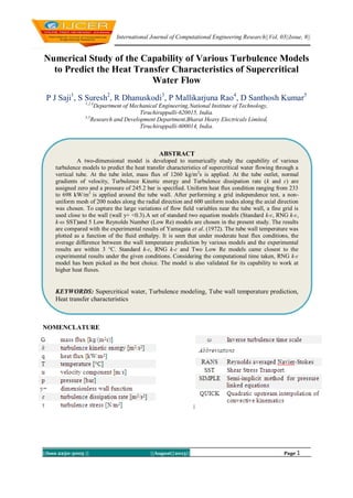 International Journal of Computational Engineering Research||Vol, 03||Issue, 8||
||Issn 2250-3005 || ||August||2013|| Page 1
Numerical Study of the Capability of Various Turbulence Models
to Predict the Heat Transfer Characteristics of Supercritical
Water Flow
P J Saji1
, S Suresh2
, R Dhanuskodi3
, P Mallikarjuna Rao4
, D Santhosh Kumar5
1,2,4
Department of Mechanical Engineering,National Institute of Technology,
Tiruchirappalli-620015, India.
3,5
Research and Development Department,Bharat Heavy Electricals Limited,
Tiruchirappalli-600014, India.
NOMENCLATURE
ABSTRACT
A two-dimensional model is developed to numerically study the capability of various
turbulence models to predict the heat transfer characteristics of supercritical water flowing through a
vertical tube. At the tube inlet, mass flux of 1260 kg/m2
s is applied. At the tube outlet, normal
gradients of velocity, Turbulence Kinetic energy and Turbulence dissipation rate (k and ɛ) are
assigned zero and a pressure of 245.2 bar is specified. Uniform heat flux condition ranging from 233
to 698 kW/m2
is applied around the tube wall. After performing a grid independence test, a non-
uniform mesh of 200 nodes along the radial direction and 600 uniform nodes along the axial direction
was chosen. To capture the large variations of flow field variables near the tube wall, a fine grid is
used close to the wall (wall y+ <0.3).A set of standard two equation models (Standard k-ɛ, RNG k-ɛ,
k-ω SST)and 5 Low Reynolds Number (Low Re) models are chosen in the present study. The results
are compared with the experimental results of Yamagata et al. (1972). The tube wall temperature was
plotted as a function of the fluid enthalpy. It is seen that under moderate heat flux conditions, the
average difference between the wall temperature prediction by various models and the experimental
results are within 3 °C. Standard k-ɛ, RNG k-ɛ and Two Low Re models came closest to the
experimental results under the given conditions. Considering the computational time taken, RNG k-ɛ
model has been picked as the best choice. The model is also validated for its capability to work at
higher heat fluxes.
KEYWORDS: Supercritical water, Turbulence modeling, Tube wall temperature prediction,
Heat transfer characteristics
 