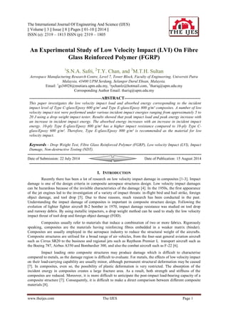 The International Journal Of Engineering And Science (IJES) 
|| Volume || 3 || Issue || 8 || Pages || 01-10 || 2014 || 
ISSN (e): 2319 – 1813 ISSN (p): 2319 – 1805 
www.theijes.com The IJES Page 1 
An Experimental Study of Low Velocity Impact (LVI) On Fibre Glass Reinforced Polymer (FGRP) 1S.N.A. Safri, 2T.Y. Chan, and 3M.T.H. Sultan Aerospace Manufacturing Research Centre, Level 7, Tower Block, Faculty of Engineering, Universiti Putra Malaysia, 43400 UPM Serdang, Selangor Darul Ehsan, Malaysia. 
Email: 1gs34928@mutiara.upm.edu.my, 2tychanlz@hotmail.com, 3thariq@upm.edu.my Corresponding Author Email: thariq@upm.edu.my --------------------------------------------------------ABSTRACT----------------------------------------------------------- This paper investigates the low velocity impact load and absorbed energy corresponding to the incident impact level of Type C-glass/Epoxy 600 g/m² and Type E-glass/Epoxy 800 g/m² composites. A number of low velocity impact test were performed under various incident impact energies ranging from approximately 5 to 20 J using a drop weight impact tester. Results showed that peak impact load and peak energy increase with an increase in incident impact energy. The absorbed energy increases with an increase in incident impact energy. 10-ply Type E-glass/Epoxy 800 g/m² has a higher impact resistance compared to 10-ply Type C- glass/Epoxy 600 g/m². Therefore, Type E-glass/Epoxy 800 g/m² is recommended as the material for low velocity impact. 
Keywords - Drop Weight Test, Fibre Glass Reinforced Polymer (FGRP), Low velocity Impact (LVI), Impact Damage, Non-destructive Testing (NDT). 
--------------------------------------------------------------------------------------------------------------------------------------- Date of Submission: 22 July 2014 Date of Publication: 15 August 2014 ------------------------------------------------------------------------------------------------------------------------------------- 
I. INTRODUCTION 
Recently there has been a lot of research on low velocity impact damage in composites [1-3]. Impact damage is one of the design criteria in composite aerospace structures design. Low velocity impact damages can be hazardous because of the invisible characteristics of the damage [4]. In the 1950s, the first appearance of the jet engines led to the investigation of a variety of impact threats: in-flight bird and hail strike, foreign object damage, and tool drop [5]. Due to these reasons, much research has been conducted in the past. Understanding the impact damage of composites is important in composite structure design. Following the evolution of lighter fighter aircraft B-2 bomber in 1970, impact damage resistance was studied on tool drop and runway debris. By using metallic impactors, a drop weight method can be used to study the low velocity impact threat of tool drop and foreign object damage (FOD). Composites usually refer to materials that induce a combination of two or more fabrics. Rigorously speaking, composites are the materials having reinforcing fibres embedded in a weaker matrix (binder). Composites are usually employed in the aerospace industry to reduce the structural weight of the aircrafts. Composite structures are utilised for a broad range of air vehicles, from the four-seat general aviation aircraft such as Cirrus SR20 to the business and regional jets such as Raytheon Premier I, transport aircraft such as the Boeing 787, Airbus A350 and Bombardier 300, and also the combat aircraft such as F-22 [6]. Impact loading onto composite structures may produce damage which is difficult to characterise compared to metals, as the damage region is difficult to evaluate. For metals, the effects of low velocity impact on their load-carrying capability are usually minor, although permanent structural deformation may be caused [7]. In composites, even so, the possibility of plastic deformation is very restricted. The absorption of the incident energy in composites creates a large fracture area. As a result, both strength and stiffness of the composites are reduced. Moreover, it is more difficult to anticipate the post-impact load-bearing capacity of a composite structure [7]. Consequently, it is difficult to make a direct comparison between different composite materials [8].  