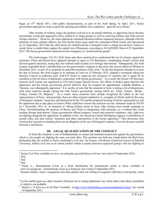 Syria: The War within and the Challenges of …. 
www.ijhssi.org 2 | P a g e 
began on 15th March 2011, with public demonstrations, as part of the Arab Spring. In April, 2011, Syrian government deployed its army to quell the uprising and soldiers were ordered to open fire on civilians.2 
After months of military sieges the protests evolved in to an armed rebellion, as opposition forces became increasingly armed and organized as they unified in to larger groups as well as receiving military aids from several foreign countries.3 However, the main opposition remained fractured without organized structure, although with the defection of some military officers, the Free Syrian Army came under the command of Riad Assad, who announced on 22 September, 2012 that the rebel forces are unified and the Command Centre is being moved from Turkey to inside Syria, to enable them capture the capital city of Damascus, according to ALJAZEERA News of 22 September 2012. The Syrian government characterizes the insurgency as “armed terrorist group”. 
The Arab League, US, EU, GGC states and other countries have condemned the use of violence against the protesters. China and Russia have opposed attempts to agree to UN Resolution, condemning Assad‟s actions and advised against sanctions, saying that, the method could escalate in to foreign intervention.4 Subsequently, the Arab League suspended Syria‟s membership over the government‟s response to the crisis, but sent an Observer Mission in December 2011, as part of its proposal for peaceful resolution of the crisis.5 In the last desperate attempt to reverse the fate of Syrians, the Arab League at its meeting in Cairo on 12 February 2012, adopted a resolution asking the Security Council to authorise joint Arab-UN forces to supervise the execution of ceasefire and it urged all its members to halt all forms of diplomatic cooperation with Syrian government.6 As a result, the former UN Secretary General, Kofi Annan was appointed as UN-Arab League Special Envoy. His efforts to broker peace between the opposition and the Syrian government proved abortive, thus he resigned his appointment. Lakhdar Brahimi, a Tunisian, was subsequently appointed.7 It is worthy of note that the situation in Syria is taking a lot of dimensions, with some countries already cutting ties with Assad‟s government, among which are Libya, Tunisia, Britain , Turkey, Canada US, Belgium.8 As a result, many countries have already recognised the rebels as the true representatives of Syria. And presently, there are other scenario attached to it, examples of which could be the issue of biological weapons‟ inspection and destruction by the UN and the proposed meeting of Syrian representatives and the opposition due to take place in Geneva What could have worsen the situation was the statement made by NATO on 1 November, 2011 of its intention of taking military action in Syria, after closing seven month campaign in Libya. Notwithstanding the position of Russia and China in disagreeing with sanctions, as a method that could escalate foreign intervention, Libyan government offered weapons, money and potential volunteers, who, right now are fighting alongside the opposition. In addition to this, the American Central Intelligence Agency is distribution of assault rifles, anti tank rockets‟ launchers and other ammunitions to the Syrian opposition.9 This showcases why America has insisted on attacking Syria on an allegation of the use of biological weapons, if not for the pact reached between it and Russia. 
III. LEGAL QUALIFICATION OF THE CONFLICT 
In Syria the situation is one of fundamentally an armed and unarmed insurrection against the government, which is, the people are fighting the state, not each other. This position was held one month before the Red Cross declaration that, the conflict in Syria constituted a civil war. Joe Fearon, a Professor of political science at Stanford University, defines civil war as an armed conflict within a country between organized groups, who are fighting to 
2 Syrian Civil War, available at www. en.wikipedia.org/wiki/Syria-civil-war, last visited 19 September 2012. 3 Ibid. 4 Ibid. 5 Ibid. 6 Parah, L.., Humanitarian Crises as a fresh Justification for international action in Syria, available at www.iss.europa.en/.../humanitarian crises-as-a fresh-jus, last visited 23 September 2012. 7 Reasons behind Anan‟s resignation were that, parties were not willing to cooperate with him in solving the crises . 8 As the conflict goes on, other countries followed suit in cutting diplomatic ties, while others may likely reestablish it, which is not probable. 
9 Sterlin J., Is Syria in a Civil War? Available at http://www.bestthinking.com/tramendingtopic/relate, last visited 19 September 2012  