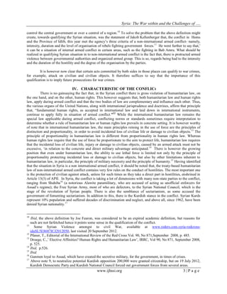 Syria: The War within and the Challenges of …. 
www.ijhssi.org 3 | P a g e 
control the central government or over a control of a region.10 To solve the problem that the above definition might create, towards qualifying the Syrian situation, was the statement of Jakob Kellenberger that, the conflict in Homs and the Province of Idlib, this year met the agency‟s three criteria of a non-international armed conflict- namely, intensity, duration and the level of organisation of rebels fighting government forces.11 He went further to say that,‟ it can be a situation of internal armed conflict in certain areas, such as the fighting in Bab Amru. What should be realized in qualifying Syrian situation in to non-international armed conflict is the fact that, there is protracted armed violence between governmental authorities and organized armed group. This is so, regards being had to the intensity and the duration of the hostility and the degree of the organisation by the parties. It is however now clear that certain acts committed by both sides in those places can qualify to war crimes, for example, attack on civilian and civilian objects. It therefore suffices to say that the importance of this qualification is to imply future prosecutions for war crimes. 
IV. CHARACTERISTIC OF THE CONFLICt 
There is no gainsaying the fact that, in the Syrian conflict there is gross violation of humanitarian law, on the one hand, and on the other, human rights. This however suggests that, both humanitarian law and human rights law, apply during armed conflict and that the two bodies of law are complementary and influence each other. Thus, the various organs of the United Nations, along with international jurisprudence and doctrines, affirm that principle that, “fundamental human rights, as accepted in international law and laid down in international instruments, continue to apply fully in situation of armed conflict.”12 While the international humanitarian law remains the special law applicable during armed conflict, conflicting norms or standards sometimes require interpretation to determine whether a rule of humanitarian law or human rights law prevails in concrete setting. It is however worthy of note that in international humanitarian law, the main principles reining in the use of force are the principles of distinction and proportionality, in order to avoid incidental loss of civilian life or damage to civilian objects.13 The principle of proportionality in humanitarian law is different from proportionality in human rights law. Whereas human rights law require that the use of force be proportionate to the aim to protect life, humanitarian law requires that the incidental loss of civilian life, injury or damage to civilian objects, caused by an armed attack must not be excessive, „in relation to the concrete and direct military advantage anticipated.14 There is however the growing position that even under humanitarian law, the ability to use lethal force is limited not only by the principle of proportionality protecting incidental loss or damage to civilian objects, but also by other limitations inherent to humanitarian law, in particular, the principle of military necessity and the principle of humanity.15 Having identified that the situation in Syria is a non international armed conflict, it should be noted that, the treaty-based humanitarian law of non-international armed conflict contains very few rules on the conduct of hostilities. The most important one is the protection of civilian against attack, unless for such times as they take a direct part in hostilities, enshrined in Article 13(3) of APII. In Syria, the conflict is taking a lot of dimensions with many non-state parties to the conflict, ranging from Shahiba16 (a notorious Alawite paramilitary, who are accused of acting as unofficial enforcers for Assad‟s regime); the Free Syrian Army, most of who are defectors, to the Syrian National Council, which is the stage of the revolution of Syrian people. There is also the semblance of sectarianism, as some accused the government of fomenting sectarianism. In addition to this, there is the Kurdish stance in the conflict. Syrian Kurds represent 10% population and suffered decades of discrimination and neglect, and above all, since 1962, have been denied Syrian nationality.17 
10 Ibid, the above definition by Joe Fearon, was considered to be an expired academic definition, but reasons for such are not farfetched hence it points some sense in the qualification of the conflict. 
11 Some Syrian Violence amongst to civil War, available at www.reders.com.syria-redcross- iduSL5E8687ICJ2012050, last visited 20 September 2012. 12 Pfaner, T., Editorial of the International Review of the Red Cross Vol. 90, No 871,September 2008, p. 485. 13 Droege, C.,‟ Elective Affinities? Human Rights and Humanitarian Law‟, IRRC, Vol 90, No 871, September 2008, p. 525. 14 Ibid, p.526. 15 Ibid. 16 Gunmen loyal to Assad, which have created the secretive military, for the government, in times of crises. 17 Above note 9, to neutralize potential Kurdish opposition 200,000 were granted citizenship, but on 19 July 2012, Kurdish Democratic Party and Kurdish National Council forced out government forces from several areas.  