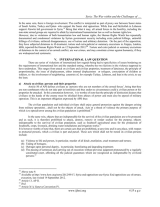 Syria: The War within and the Challenges of …. 
www.ijhssi.org 4 | P a g e 
In the same vein, there is foreign involvement. The conflict is interpreted as part of proxy war between Sunni states of Saudi Arabia, Turkey and Qatar- who support the Sunni sled opposition. While Iran and Hezbollah in Lebanon support Alawite led government in Syria.18 Being that what it may, all armed forces in the hostility, including the non-state armed groups are required to abide by international humanitarian law as well as human rights law. 
However, due to violations of both humanitarian law and human rights, the Human Rights Watch has repeatedly documented and condemned violations by Syrian government security including extra judicial killings, unlawful killings of civilians, enforced disappearances, use of torture and arbitrary detention. On the part of the opposition, they have subjected detainees to ill-treatment, torture and extra-judicial or summary executions in Aleppo, Latakia, Idlib, reported the Human Rights Watch on 12 September 2012.19 Torture and extra judicial or summary executions of detainees in the context of an armed conflict, are war crimes, and may constitute crimes against humanity, if they are widespread and systematic. 
V. INTERNATIONAL LAW QUESTION 
There are series of violations of international law regards being had to specificities of issues bordering on the requirements of international law and the standard setting, whereby the two factions in the violence supposed to have undertaken. This ranges from attack on civilians and civilian properties, treatment of detainees, the principle of proportionality, the issue of displacement, either internal displacement or refugees, conscription of children as soldiers, to the involvement of neighboring countries of, for example Turkey, Lebanon, and Iran in the crisis, to say the least. 
a) Attack on civilian persons and their properties 
Article 50 of API defines civilians as „persons who are not members of the armed forces‟, being that they are non-combatants who do not take part in hostilities and thus under no circumstance could a civilian person or his properties be attacked. In this connotation however, it is worthy of note that the principle of distinction dictates that civilians in the hands of the enemy must be shielded from abuses of power and must also be spared of military operation. This is an important obligation expressed by APII thus: 
The civilian population and individual civilians shall enjoy general protection against the dangers arising from military operations…shall not be the objects of attack. Acts or a threat of violence the primary purpose of which is to spread terror among the civilian population is prohibited.20 
In the same vein, objects that are indispensable for the survival of the civilian population are to be protected and as such, it is therefore prohibited to attack, destroy, remove or render useless for the purpose, objects indispensable to the survival of civilian population, such as foodstuff agricultural areas for the production of foodstuffs, crops, livestock, drinking water installations and irrigation works.21 It is however worthy of note that, there are certain acts that are prohibited, at any time and in any place, with respect to protected persons, which a civilian is part and parcel. These acts which shall not be meted on civilian persons include: 
(a) Violence to life and person, in particular, murder of all kinds ,mutilation, cruel treatment and torture; 
(b) Taking of hostages; 
(c) Outrages upon personal dignity, in particular, humiliating and degrading treatment; 
(d) The passing of sentences and carrying out of execution without previous judgment pronounced by a regularly constituted court, affording all the judicial guarantees which are recognized as indispensable by civilized persons.22 
18 Above note 9. 19 Available at http://www.how.org/news/2012/09/17, Syria-end-opposition-use-Syria: End opposition use of torture, execution, last visited 19 September 2012. 20 Article 13, AP II. 21 Ibid. 22 Article 3(1), Geneva Convention IV.  