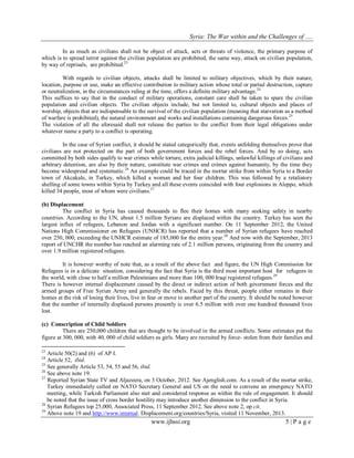 Syria: The War within and the Challenges of …. 
www.ijhssi.org 5 | P a g e 
In as much as civilians shall not be object of attack, acts or threats of violence, the primary purpose of which is to spread terror against the civilian population are prohibited, the same way, attack on civilian population, by way of reprisals, are prohibited.23 
With regards to civilian objects, attacks shall be limited to military objectives, which by their nature, location, purpose or use, make an effective contribution to military action whose total or partial destruction, capture or neutralization, in the circumstances ruling at the time, offers a definite military advantage.24 
This suffices to say that in the conduct of military operations, constant care shall be taken to spare the civilian population and civilian objects. The civilian objects include, but not limited to, cultural objects and places of worship, objects that are indispensable to the survival of the civilian population (meaning that starvation as a method of warfare is prohibited), the natural environment and works and installations containing dangerous forces.25 The violation of all the aforesaid shall not release the parties to the conflict from their legal obligations under whatever name a party to a conflict is operating. 
In the case of Syrian conflict, it should be stated categorically that, events unfolding themselves prove that civilians are not protected on the part of both government forces and the rebel forces. And by so doing, acts committed by both sides qualify to war crimes while torture, extra judicial killings, unlawful killings of civilians and arbitrary detention, are also by their nature, constitute war crimes and crimes against humanity, by the time they become widespread and systematic.26 An example could be traced in the mortar strike from within Syria to a Border town of Akcakale, in Turkey, which killed a woman and her four children. This was followed by a retaliatory shelling of some towns within Syria by Turkey and all these events coincided with four explosions in Aleppo, which killed 34 people, most of whom were civilians.27 (b) Displacement 
The conflict in Syria has caused thousands to flee their homes with many seeking safety in nearby countries. According to the UN, about 1.5 million Syrians are displaced within the country. Turkey has seen the largest influx of refugees, Lebanon and Jordan with a significant number. On 11 September 2012, the United Nations High Commissioner on Refugees (UNHCR) has reported that a number of Syrian refugees have reached over 250, 000, exceeding the UNHCR estimate of 185,000 for the entire year.28 And now with the September, 2013 report of UNCHR the number has reached an alarming rate of 2.1 million persons, originating from the country and over 1.9 million registered refugees. 
It is however worthy of note that, as a result of the above fact and figure, the UN High Commission for Refugees is in a delicate situation, considering the fact that Syria is the third most important host for refugees in the world, with close to half a million Palestinians and more than 100, 000 Iraqi registered refugees.29 There is however internal displacement caused by the direct or indirect action of both government forces and the armed groups of Free Syrian Army and generally the rebels. Faced by this threat, people either remains in their homes at the risk of losing their lives, live in fear or move to another part of the country. It should be noted however that the number of internally displaced persons presently is over 6.5 million with over one hundred thousand lives lost. (c) Conscription of Child Soldiers 
There are 250,000 children that are thought to be involved in the armed conflicts. Some estimates put the figure at 300, 000, with 40, 000 of child soldiers as girls. Many are recruited by force- stolen from their families and 
23 Article 50(2) and (6) of AP I. 24 Article 52, ibid. 25 See generally Article 53, 54, 55 and 56, ibid. 26 See above note 19. 27 Reported Syrian State TV and Aljazeera, on 3 October, 2012. See Ajenglish.com. As a result of the mortar strike, Turkey immediately called on NATO Secretary General and US on the need to convene an emergency NATO meeting, while Turkish Parliament also met and considered response as within the rule of engagement. It should be noted that the issue of cross border hostility may introduce another dimension to the conflict in Syria. 28 Syrian Refugees top 25,000, Associated Press, 11 September 2012. See above note 2, op cit. 
29 Above note 19 and http://www.internal. Displacement.org/countries/Syria, visited 11 November, 2013.  