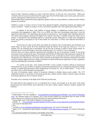 Syria: The War within and the Challenges of …. 
www.ijhssi.org 6 | P a g e 
forced to fight. Sometimes children are made to kill their relatives, so they can never return home. Others join voluntarily, driven by poverty and the hope for regular meal. Not all of them fight; some may be given jobs such as couriers, while girls are often forced in to sexual slavery.30 Human Right Watch reported that armed opposition groups in Syria are using children in combat and other military purposes as remarked: 
Children as young as 14 have served in at least three opposition brigades, transporting weapons and supplies and acting as lookouts… children as young as 16 have carried arms and taken active roles against government forces.31 
In addition to the above, male children of Syrian refugees, in neighboring countries remain prone to conscription and engagement in fights. This is so as HRW saw older men encouraging young boys to join the opposition armed forces. The organisation also checked several pieces of video footage online including clips from Free Syrian Army brigades, showing child fighters and „martyrs‟ and others as children saying they want to die as martyrs. A clip showed a boy beheading captives as „cleansing‟ process, taking place at a crime scene. Decapitated heads were picked p and placed on top of their bodies for swap deals, as victims were abducted individuals or prisoners.32 Several laws are clear on this point and explain the minimum year of conscription and enlistment in to armed forces. In Syria, article 40 of the constitution under the Service of the Flag Law, Decree no. 115 of 5th October 1953, the minimum age of conscription, was the first day of January in which a Syrian citizen reaches 19. Although the law reserved the right, to lower the recruitment age to 18, in times of “war or emergency”. However there is no known domestic legislation that criminalises the age of recruitment of under 18, but Syrian government said it monitored the ages of recruitment and held that all international legal instruments signed by the government, including Optional Protocol are treated as domestic laws, so that there no need to enact a special law to incorporate such a domestic law. The report of the Committee on the Right of the Child was considered in Oct 2007 and the Committee appreciated Syria‟s legal commitment on child recruitment but urged Syria to enact a legislation explicitly prohibiting the recruitment of children. 
It is worthy of note that, Syria worked with ICRC to train a number of military officials in international humanitarian law, as part of efforts to integrate international humanitarian law in to theoretical and practical military training. It ratified the International Labour Organisation Convention No. 182 on Child Labour.33 It was in this sense that, Syria, in 2003 amended some legislation. 
An array of instruments speaks volume of protection afforded to children during armed conflict. The 1977 Additional Protocols to the Geneva Conventions provide that, children shall be subject of special respect and shall be protected against any form of indecent assault.34 Preamble to the Committee of the Right of the Child also provides that: 
The child shall be fully prepared to live an individual life in society and brought up in the spirit of the ideals proclaimed in the United Nations, and in particular in the spirit of peace, dignity, tolerance, freedom, equality and solidarity.35 
30 Child Soldiers- The fact, available at www.peacedirect.org/lending-page/childsoldie, last visited 19 December 2012. The Aljazeera report of 23 February, 2013 is that not only children are conscripted; there are about 50, 000 women that are now enlisted in the Syrian Armed Forces mainly guarding check-points. 31 Human Right watch: Child Soldiers fighting in Syrian opposition, 
available at www.al-monitor.com/pulse/politics/2012/hrw-accuses-syrian-opposition-of-enlistingchild-soldiers, last visited 19 December 2012. 32 Ibid. 
33 Available at www.childsoldiersglobalreport.org/content/syrian, last visited 19 December 2012. 
34 Muhri, D. B., International Legal Standers, available at www.digitalcommons.uga.edu, last visited 19 December 2012. 35 See generally preamble of Committee on the Rights of the Child.  