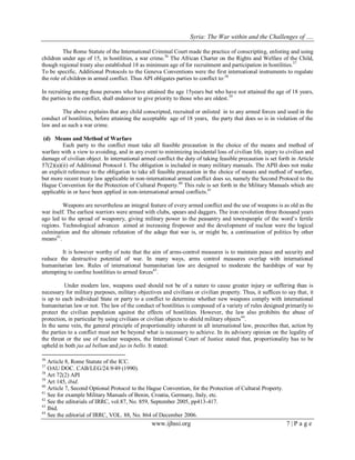 Syria: The War within and the Challenges of …. 
www.ijhssi.org 7 | P a g e 
The Rome Statute of the International Criminal Court made the practice of conscripting, enlisting and using children under age of 15, in hostilities, a war crime.36 The African Charter on the Rights and Welfare of the Child, though regional treaty also established 18 as minimum age of for recruitment and participation in hostilities.37 
To be specific, Additional Protocols to the Geneva Conventions were the first international instruments to regulate the role of children in armed conflict. Thus API obligates parties to conflict to:38 
In recruiting among those persons who have attained the age 15years but who have not attained the age of 18 years, the parties to the conflict, shall endeavor to give priority to those who are oldest.39 The above explains that any child conscripted, recruited or enlisted in to any armed forces and used in the conduct of hostilities, before attaining the acceptable age of 18 years, the party that does so is in violation of the law and as such a war crime. (d) Means and Method of Warfare 
Each party to the conflict must take all feasible precaution in the choice of the means and method of warfare with a view to avoiding, and in any event to minimizing incidental loss of civilian life, injury to civilian and damage of civilian object. In international armed conflict the duty of taking feasible precaution is set forth in Article 57(2)(a)(ii) of Additional Protocol I. The obligation is included in many military manuals. The APII does not make an explicit reference to the obligation to take all feasible precaution in the choice of means and method of warfare, but more recent treaty law applicable in non-international armed conflict does so, namely the Second Protocol to the Hague Convention for the Protection of Cultural Property.40 This rule is set forth in the Military Manuals which are applicable in or have been applied in non-international armed conflicts.41 
Weapons are nevertheless an integral feature of every armed conflict and the use of weapons is as old as the war itself. The earliest warriors were armed with clubs, spears and daggers. The iron revolution three thousand years ago led to the spread of weaponry, giving military power to the peasantry and townspeople of the word‟s fertile regions. Technological advances aimed at increasing firepower and the development of nuclear were the logical culmination and the ultimate refutation of the adage that war is, or might be, a continuation of politics by other means42. 
It is however worthy of note that the aim of arms-control measures is to maintain peace and security and reduce the destructive potential of war. In many ways, arms control measures overlap with international humanitarian law. Rules of international humanitarian law are designed to moderate the hardships of war by attempting to confine hostilities to armed forces43. 
Under modern law, weapons used should not be of a nature to cause greater injury or suffering than is necessary for military purposes, military objectives and civilians or civilian property. Thus, it suffices to say that, it is up to each individual State or party to a conflict to determine whether new weapons comply with international humanitarian law or not. The law of the conduct of hostilities is composed of a variety of rules designed primarily to protect the civilian population against the effects of hostilities. However, the law also prohibits the abuse of protection, in particular by using civilians or civilian objects to shield military objects44. In the same vein, the general principle of proportionality inherent in all international law, prescribes that, action by the parties to a conflict must not be beyond what is necessary to achieve. In its advisory opinion on the legality of the threat or the use of nuclear weapons, the International Court of Justice stated that, proportionality has to be upheld in both jus ad bellum and jus in bello. It stated: 
36 Article 8, Rome Statute of the ICC. 37 OAU DOC. CAB/LEG/24.9/49 (1990). 38 Art 72(2) API 39 Art 145, ibid. 40 Article 7, Second Optional Protocol to the Hague Convention, for the Protection of Cultural Property. 41 See for example Military Manuals of Benin, Croatia, Germany, Italy, etc. 42 See the editorials of IRRC, vol.87, No. 859, September 2005, pp413-417. 43 Ibid. 44 See the editorial of IRRC, VOL. 88, No. 864 of December 2006.  