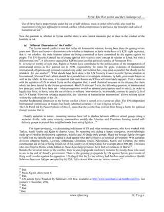 Syria: The War within and the Challenges of …. 
www.ijhssi.org 8 | P a g e 
Use of force that is proportionate under the law of self–defence, must, in order to be lawful, also meet the requirement of the law applicable in armed conflict, which compromises in particular the principles and rules of humanitarian law45. Now the question is, whether in Syrian conflict there is arm control measures put in place in the conduct of the hostility or not. 
(e) Different Dimensions of the Conflict 
The Syrian armed conflict is one that defies all foreseeable solution, having been there for getting to two years now. There was however discussions as to whether to intervene in Syria on the basis of ( R2P) right to protect, that is on whether the most heinous crimes are being committed or have committed by the regime against its people. The UN Security Council has of course applied this relatively new concept in relation to Libya, but with a different outcome46. It is however argued that R2P becomes another political exercise of Permanent Five. 
It is however worthy of note that, Rights to Protect have contributed to the politicization of the interpretation of international crimes as ILC pointed out in 2000, responsibility for states for gross violations of fundamental international obligations and criminal responsibility under international law, may exist in parallel, but should not be mistaken for one another47. What should have been done is for UN Security Council to refer Syrian situation to International Criminal Court, which should have jurisdiction to investigate violations, by both government forces as well as the rebels. In this sense, it is expected that even Russia and China will most likely support. This is more so with the agitation of US to attack Syria on the allegation that, it used chemical weapons on its citizens, the claim which has been denied by the Syrian government. Had US attacked Syria, the following question, of international law principle, could have been apt – what prerequisites would an external party/parties need to satisfy, in order to legally use force, in Syria, since the use of force or military intervention is, in principle, contrary to Article 2(4) of the UN Charter? However America argued that, the “doctrine of humanitarian intervention” allows military action without the authorisation of the UN. 
Another fundamental dimension to the Syrian conflict is how it turned in to a sectarian affair. The UN Independent International Commission of Inquiry has finally admitted sectarian civil war is raging in Syria.48 The UN Panel led by Paulo Pinheiro of Brazil, states that the conflict has evolved from being a battle for political change into one that is: 
Overtly sectarian in nature…mounting tensions have led to clashes between different armed groups along a sectarian divide, with some minority communities notably the Alawites and Christians forming armed self- defence groups to protect their neighborhoods from anti-g fighters…49 
The report produced, is a devastating indictment of US and other western powers, who have worked with Turkey, Saudi Arabia and Qatar to depose Assad, by recruiting and aiding a Sunni insurgency, overwhelmingly made up of Muslim Brotherhood supporters, Salafist and Al-Qaida-style groups. Many are foreign fighters brought to Syria with the specific aim of waging a jihad against what they conceive as heretical government. With sectarian divisions affecting Sunnis, Alawites, Armenians, Christians, Druze, Palestinians, Kurds and Turkmen, the entire communities are at risk of being forced out of the country or of being killed. For example about 800, 000 Christians who once lived in Homs, where Jabhat al- Nusra has a large presence, have fled to Damascus or Beirut.50 
Besides the sectarian nature of the conflict, there is also propaganda machinery mounted by mostly those who want to see to the end of Assad‟s government. There is the growing propaganda by US against Syrian government of firing scud missiles against the opposition. US alleged that the Syrian military had fired six scud missiles at Sheikh Sulaiman base near Aleppo, occupied by the FSA. Syria denied this claim as „untrue rumours.‟51 
45 Ibid. 46 Parah. Op cit, above note 6. 47 Ibid. 
48 UN admits Syria Wrecked by Sectarian Civil War, available at http://www.guardian.co.uk/middle-east-live, last visited 21 December, 2012. 49 Ibid. 50 Ibid. 51Ibid.  