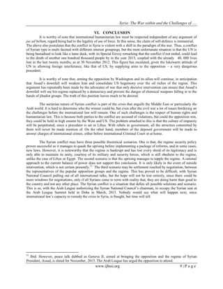 Syria: The War within and the Challenges of …. 
www.ijhssi.org 9 | P a g e 
VI. CONCLUSION 
It is worthy of note that international humanitarian law must be respected independent of any argument of jus ad bellum, regard being had to the legality of use of force. In this sense, the claim of self-defence is immaterial. The above also postulates that the conflict in Syria is violent with a shift in the paradigm of the war. Thus, a conflict of Syrian type is multi faceted with different interest groupings, but the most unfortunate situation is that the UN is being bastadised to look like a lame duck, with its Special Envoy remarking that the conflict if not ended, could lead to the death of another one hundred thousand people by in the year 2013, coupled with the already 40, 000 lives lost in the last twenty months, as at 30 November 2012. This figure has escalated, given the lukewarm attitude of UN in allowing foreign interference, like that of US, by supplying arms to the opposition – a very dangerous precedent. It is worthy of note that, arming the opposition by Washington and its allies will continue, in anticipation that Assad‟s downfall will weaken Iran and consolidate US hegemony over the oil riches of the region. This argument has repeatedly been made by the advocates of war that only decisive intervention can ensure that Assad‟s downfall will see his regime replaced by a democracy and prevent the danger of chemical weapons falling in to the hands of jihadist groups. The truth of this position leaves much to be desired. The sectarian nature of Syrian conflict is part of the crisis that engulfs the Middle East or particularly the Arab world. It is hard to determine who the winner could be, but even after the civil war a lot of issues bordering on the challenges before the international law will remain. One of such challenges is the respect of human rights and humanitarian law. This is because both parties to the conflict are accused of violations, but could the opposition win, they could be held in high esteem by the West and US. The problem attached to this is that the culture of impunity will be perpetrated, since a precedent is set in Libya. With rebels in government, all the atrocities committed by them will never be made mention of. On the other hand, members of the deposed government will be made to answer charges of international crimes, either before international Criminal Court or at home. 
The Syrian conflict may have three possible theoretical scenarios. One is that, the regime security policy proves successful as it manages to quash the uprising before implementing a package of reforms, and in some cases, new laws. However, it is noteworthy that the regime is bankrupt and has lost every shred of its legitimacy and is only able to maintain its unity, courtesy of its military and security forces, which is still obedient to the regime, unlike the case of Libya or Egypt. The second scenario is that the uprising manages to topple the regime. A rational approach to the current balance of power does not support this conclusion. It is only likely in the event of outside intervention, which is not certain presently.52 The third scenario may be settlement reached by negotiation, between the representatives of the popular opposition groups and the regime. This has proved to be difficult, with Syrian National Council pulling out of all international talks, but the hope will not be lost entirely, since there could be more windows for negotiations, only if all Syrians come to term with reality that, they are doing harm than good to the country and not any other place. The Syrian conflict is a situation that defies all possible solutions and scenario. This is so, with the Arab League authorizing the Syrian National Council‟s chairman, to occupy the Syrian seat at the Arab League Summit held in Doha in March, 2013. Nobody would say what will happen next, since international law‟s capacity to remedy the crisis in Syria, is fraught, but time will tell. 
52 Ibid. However, peace talk dubbed as Geneva II, aimed at bringing the opposition and the regime of Syrian President, Assad, is slated for November, 2013. The Arab League has urged the opposition to attend. 