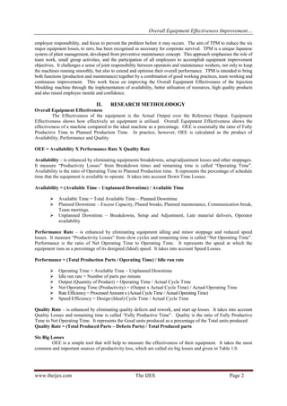 Overall Equipment Effectiveness Improvement… 
www.theijes.com The IJES Page 2 
employee responsibility, and focus to prevent the problem before it may occurs. The aim of TPM to reduce the six major equipment losses, to zero, has been recognised as necessary for corporate survival. TPM is a unique Japanese system of plant management, developed from preventive maintenance concept. This approach emphasises the role of team work, small group activities, and the participation of all employees to accomplish equipment improvement objectives. It challenges a sense of joint responsibility between operators and maintenance workers, not only to keep the machines running smoothly, but also to extend and optimise their overall performance. TPM is intended to bring both functions (production and maintenance) together by a combination of good working practices, team working and continuous improvement. This work focus on improving the Overall Equipment Effectiveness of the Injection Moulding machine through the implementation of availability, better utilisation of resources, high quality products and also raised employee morale and confidence. 
II. RESEARCH METHOLODOGY 
Overall Equipment Effectiveness The Effectiveness of the equipment is the Actual Output over the Reference Output. Equipment Effectiveness shows how effectively an equipment is utilised. Overall Equipment Effectiveness shows the effectiveness of a machine compared to the ideal machine as a percentage. OEE is essentially the ratio of Fully Productive Time to Planned Production Time. In practice, however, OEE is calculated as the product of Availability, Performance and Quality. OEE = Availability X Performance Rate X Quality Rate Availability – is enhanced by eliminating equipments breakdowns, setup/adjustment losses and other stoppages. It measure “Productivity Losses” from Breakdown times and remaining time is called “Operating Time”. Availability is the ratio of Operating Time to Planned Production time. It represents the percentage of schedule time that the equipment is available to operate. It takes into account Down Time Losses. Availability = (Available Time – Unplanned Downtime) / Available Time 
 Available Time = Total Available Time – Planned Downtime 
 Planned Downtime – Excess Capacity, Planed breaks, Planned maintenance, Communication break, Team meetings. 
 Unplanned Downtime – Breakdowns, Setup and Adjustment, Late material delivers, Operator availability 
Performance Rate – is enhanced by eliminating equipment idling and minor stoppage and reduced speed losses. It measure “Productivity Losses” from slow cycles and remaining time is called “Net Operating Time”. Performance is the ratio of Net Operating Time to Operating Time. It represents the speed at which the equipment runs as a percentage of its designed (Ideal) speed. It takes into account Speed Losses. Performance = (Total Production Parts / Operating Time) / Idle run rate 
 Operating Time = Available Time – Unplanned Downtime 
 Idle run rate = Number of parts per minute 
 Output (Quantity of Product) = Operating Time / Actual Cycle Time 
 Net Operating Time (Productivity) = (Output x Actual Cycle Time) / Actual Operating Time 
 Rate Efficiency = Processed Amount x (Actual Cycle Time / Actual Operating Time) 
 Speed Efficiency = Design (Ideal) Cycle Time / Actual Cycle Time 
Quality Rate – is enhanced by eliminating quality defects and rework, and start up losses. It takes into account Quality Losses and remaining time is called “Fully Productive Time”. Quality is the ratio of Fully Productive Time to Net Operating Time. It represents the Good units produced as a percentage of the Total units produced. Quality Rate = (Total Produced Parts – Defects Parts) / Total Produced parts Six Big Losses OEE is a simple tool that will help to measure the effectiveness of their equipment. It takes the most common and important sources of productivity loss, which are called six big losses and given in Table 1.0.  