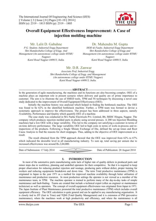 The International Journal Of Engineering And Science (IJES) 
|| Volume || 3 || Issue || 8 || Pages || 01-10 || 2014 || 
ISSN (e): 2319 – 1813 ISSN (p): 2319 – 1805 
www.theijes.com The IJES Page 1 
Overall Equipment Effectiveness Improvement: A Case of injection molding machine 
Mr. Lalit D. Gabahne P.G. Student, Industrial Engg Department Shri Ramdeobaba College of Engg. And Management (An autonomous college under RTMU Nagpur) Katol Road Nagpur-440013, India. 
Dr. Mahendra M. Gupta HOD & Faulty, Industrial Engg Department Shri Randeobaba College of Engg and Management (An autonomous college under RTMU Nagpur) 
Katol Road Nagpur-440013, India. 
Mr. D.R. Zanwar Associate Prof, Industrial Engg. Shri Randeobaba College of Engg. and Management (An autonomous college under RTMU Nagpur) 
Katol Road Nagpur-440013, India. 
-------------------------------------------------------------ABSTRACT-------------------------------------------------------- In the generation of agile manufacturing, the machines and its functions are also becoming complex. OEE of a machine plays an important role in present scenario where delivery and quality are of prime importance to customer. The aim is to illustrate the use of SMED tools, TPM and 5S techniques by discussing a novel case study dedicated to the improvement of Overall Equipment Effectiveness (OEE). Initially the machine history was analysed which helped in finding the bottleneck machine. The OEE was found to be 62% in the identified bottleneck machine. Further, a TPM team was formed to devise a systematic approach to improve the effectiveness. The project has been addressed in three aspects; namely Availability, Performance and Quality which quantify OEE of a machine. The case study was conducted in M/s Narke Electricals Pvt. Limited, B6, MIDC Hingna, Nagpur. The company which produces injection molded parts in plastic using several presses. A 200 ton Injection Moulding machines had a low OEE with a large variability. This led to the company not satisfying a customer in terms of on-time delivery performance. The large variability OEE led to high costs in terms of work-in-process and re- inspections of the products. Following a Single Minute Exchange of Die, defined the set-up times and Root Cause Analysis to find the reasons for short stoppages. Thus, adding to the objective of OEE improvement as a result. The result obtained from the TPM approach showed that the OEE was improved from 62% to 67% which indicated the desirable level in all manufacturing industry. To sum up, total saving per annum due to increased effectiveness was around Rs.2,04,000. --------------------------------------------------------------------------------------------------------------------------------------- 
Date of Submission: 17 July 2014 Date of Publication: 20 August 2014 --------------------------------------------------------------------------------------------------------------------------------------- I. INTRODUCTION 
In most of the automotive parts manufacturing units lack of higher rate of quality defects in produced parts and minor stops due to workforce, planning and unskilled operators for their competitive. So that it is required to keep proper observation for reducing product rejection and wastage, producing parts without defect, proper training for workers and reducing equipments breakdown and down time. The term Total productive maintenance (TPM) is originated in Japan in the year 1971 as a method for improved machine availability through better utilisation of maintenance and production resources. In most production settings the operator is not viewed as a member of the maintenance team, in TPM. The machine operator is trained to perform many of the day-to-day tasks of simple maintenance and fault-finding. Teams are created that include a technical expert (often an engineer or maintenance technician) as well as operators. The concept of overall equipment effectiveness was originated from Japan in 1971. The Japan Institute of Plant Maintenance promoted the total productive maintenance (TPM) which includes overall equipment efficiency. The OEE calculation is quite general and can be applied to any manufacturing organisation. It is closely tied to JIT (Just in Time) and TQM (Total Quality Management) and it is extension of PM (preventive maintenance), where the machines work at high productivity and efficiency, and where the maintenance is all  