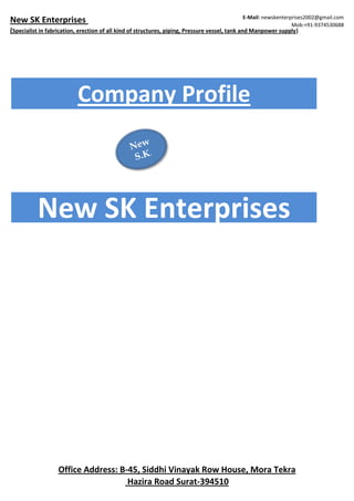 New SK Enterprises
(Specialist in fabrication, erection of all kind of structures, piping, Pressure vessel, tank and Manpower supply)
E-Mail: newskenterprises2002@gmail.com
Mob:+91-9374530688
Company Profile
New SK Enterprises
Office Address: B-45, Siddhi Vinayak Row House, Mora Tekra
Hazira Road Surat-394510
 